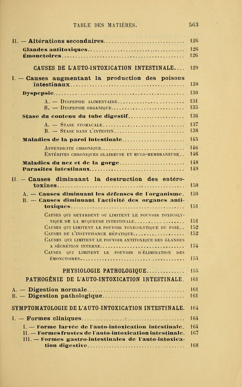 IL — Altérations secondaires 126 Glandes antitoxiques 126 Énionctoires 126 CAUSES DE L'AUTO-INTOXIGATION INTESTINALE.... 129 I. — Causes augmentant la production des poisons intestinaux 130 Dyspepsie 130 A. — Dyspepsie alimentaire 131 B. — Dyspepsie organique 135 Stase du contenu du tube digestif 136 A. — Stase stomacale 137 B. — Stase dans l'intestin 138 Maladies de la paroi intestinale 145 Appendicite chronique 146 Entérites chroniques glaireuse et muco-membraneuse. . 146 Maladies du nez et de la gorge 148 Parasites intestinaux 149 IL — Causes diminuant la destruction des entéro- toxines 150 A. — Causes diminuant les défenses de l'organisme. 150 B. — Causes diminuant l'activité des organes anti- toxiques 151 Causes qui retardent ou limitent le pouvoir toxicoly- tique de la muqueuse intestinale 151 Causes qui limitent le pouvoir toxicolytique du foie.. 152 Causes de l'insuffisance hépatique -152 Causes qui limitent le pouvoir antitoxique des glandes a sécrétion interne 154 Causes qui limitent le pouvoir d'élimination des émonctoires 154 PHYSIOLOGIE PATHOLOGIQUE 155 PATHOGÉNIE DE L'AUTO-INTOXIGATION INTESTINALE. 161 A. — Digestion normale 161 B. — Digestion pathologique 161 SYMPTOMATOLOGIE DE L'AUTO-INTOXICATION INTESTINALE. 164 I. — Formes cliniques •. 164 I. — Forme larvée de l'auto-intoxication intestinale. 164 IL — Formes frustes de l'auto-intoxication intestinale. 167 III. — Formes gastro-intestinales de l'auto-intoxica- tion digestive 168