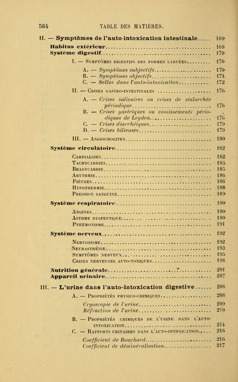 IL — Symptômes de l'auto-intoxication intestinale 169» Habitus extérieur 169 Système digestif 170 I. — Symptômes digestifs des formes larvées 170 A. — Symptômes subjectifs 170- B. — Symptômes objectifs 174 G. — Selles clans Vauto-intoxication 172 IL — Grises gastro-intestinales 17C> A. — Crises salivaires ou crises de sialorrhée périodique 176 B. — Crises gastriques ou vomissements pério- diques de Leyden 176 G. — Crises diarrhéiques ,... 179 D. — Crises bilieuses 179 III. —Angiocholites 180 Système circulatoire 182 Cardialgies 182 Tachycardies 183. Bradycardie 185 Arythmie 186. Fièvres 186 Hypothermie 18$ Pression sanguine 189 Système respiratoire 190 Angines 190 Asthme dyspeptique 190 Pneumonisme 191 Système nerveux 192 Nervosisme 192 Neurasthénie 193 Symptômes nerveux 195 Crises nerveuses auto-toxiques. 198 Nutrition générale 7 201 Appareil urinaire 207 III. — I/urine dans l'auto-intoxication digestive 208 A. — Propriétés physico-chimiques 208 Cryoscopie de l'urine 209 Réfraction de l'urine 210 B. — Propriétés chimiques de l'urine dans l'auto- intoxication 214 C. — Rapports urinaires dans l auto-intoxication 216 Coefficient de Bouchard 216 Coefficient de déminéralisation 217