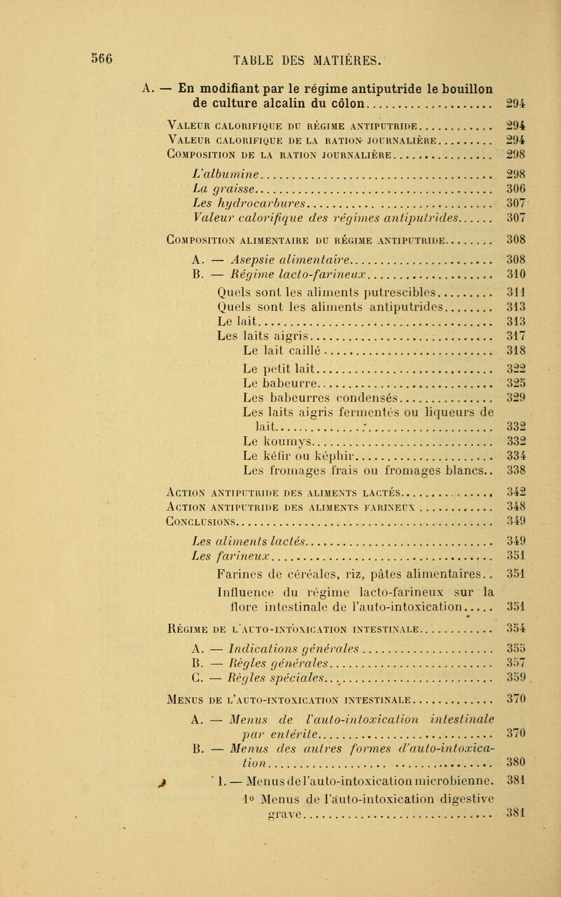 A. — En modifiant par le régime antiputride le bouillon de culture alcalin du côlon 294 Valeur calorifique du régime antiputride 294 Valeur calorifique de la ration journalière 294 Composition de la ration journalière 298 L'albumine 298 La graisse 306 Les hydrocarbures 307 Valeur calorifique des régimes antiputrides 307 Composition alimentaire du régime antiputride 308 A. — Asepsie alimentaire 308 B. — Régime lacto-farineux 310 Quels sont les aliments putrescibles 311 Quels sont les aliments antiputrides 313 Le lait 313 Les laits aigris 317 Le lait caillé 318 Le petit lait 322 Le babeurre 325 Les babeurres condensés 329 Les laits aigris fermentes ou liqueurs de lait ; 332 Le koumys 332 Le kéfîr ou képhir 334 Les fromages frais ou fromages blancs.. 338 Action antiputride des aliments lactés « 342 Action antiputride des aliments farineux 348 Conclusions 349 Les aliments lactés 349 Les farineux 351 Farines de céréales, riz, pâtes alimentaires.. 351 Influence du régime lacto-farineux sur la flore intestinale de l'auto-intoxication 351 Régime de l'auto-intoxication intestinale 354 A. — Indications générales 355 B. — Règles générales 357 C — Règles spéciales. 359 Menus de l'auto-intoxication intestinale 370 A. — Menus de Vauto-intoxication intestinale par entérite 370 B. — Menus des autres formes d'auto-intoxica- tion... 380 j ' 1. — Menus de l'auto-intoxication microbienne. 381 1° Menus de l'auto-intoxication digestive grave 381