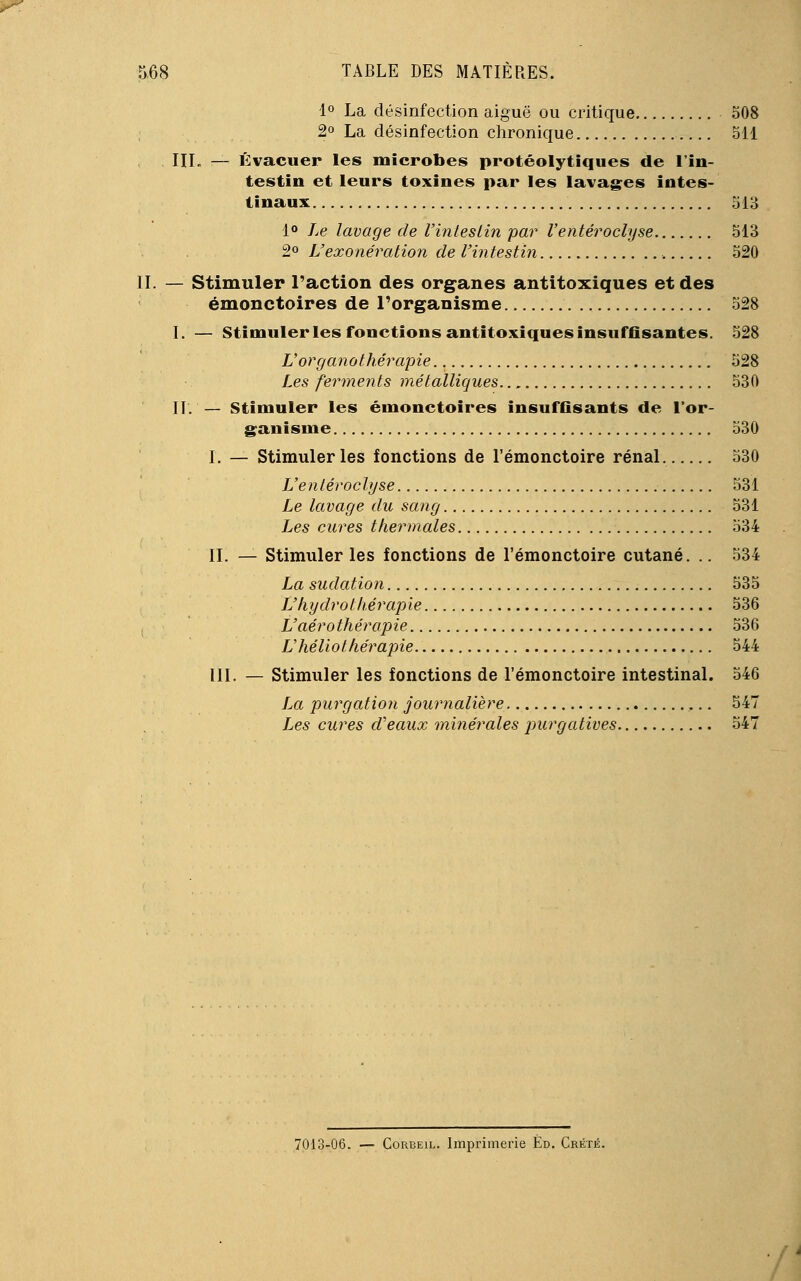 1° La désinfection aiguë ou critique 508 2° La désinfection chronique 511 III. — Évacuer les microbes protéolytiques de l'in- testin et leurs toxines par les lavages intes- tinaux 513 1° Le lavage de l'intestin 'par Venteroclyse 513 2° L'exonération de l'intestin 520 — Stimuler l'action des organes antitoxiques et des émonctoires de l'organisme 528 I. — Stimuler les fonctions antitoxiques insuffisantes. 528 L'or g ano thérapie 528 Les ferments métalliques 530 IL — Stimuler les émonctoires insuffisants de l'or- ganisme 530 I. — Stimuler les fonctions de l'émonctoire rénal. 530 L'entéroclyse 531 Le lavage du sang 531 Les cures thermales 534 IL — Stimuler les fonctions de l'émonctoire cutané. .. 534 La sudation 535 L'hydrothérapie 536 L'aéro thérapie 536 V héliothérapie 544 III. — Stimuler les fonctions de l'émonctoire intestinal. 546 La purgation journalière ,.. 547 Les cures d'eaux minérales purgatives 547 7013-06. — Corbeil. Imprimerie Éd. Crété.