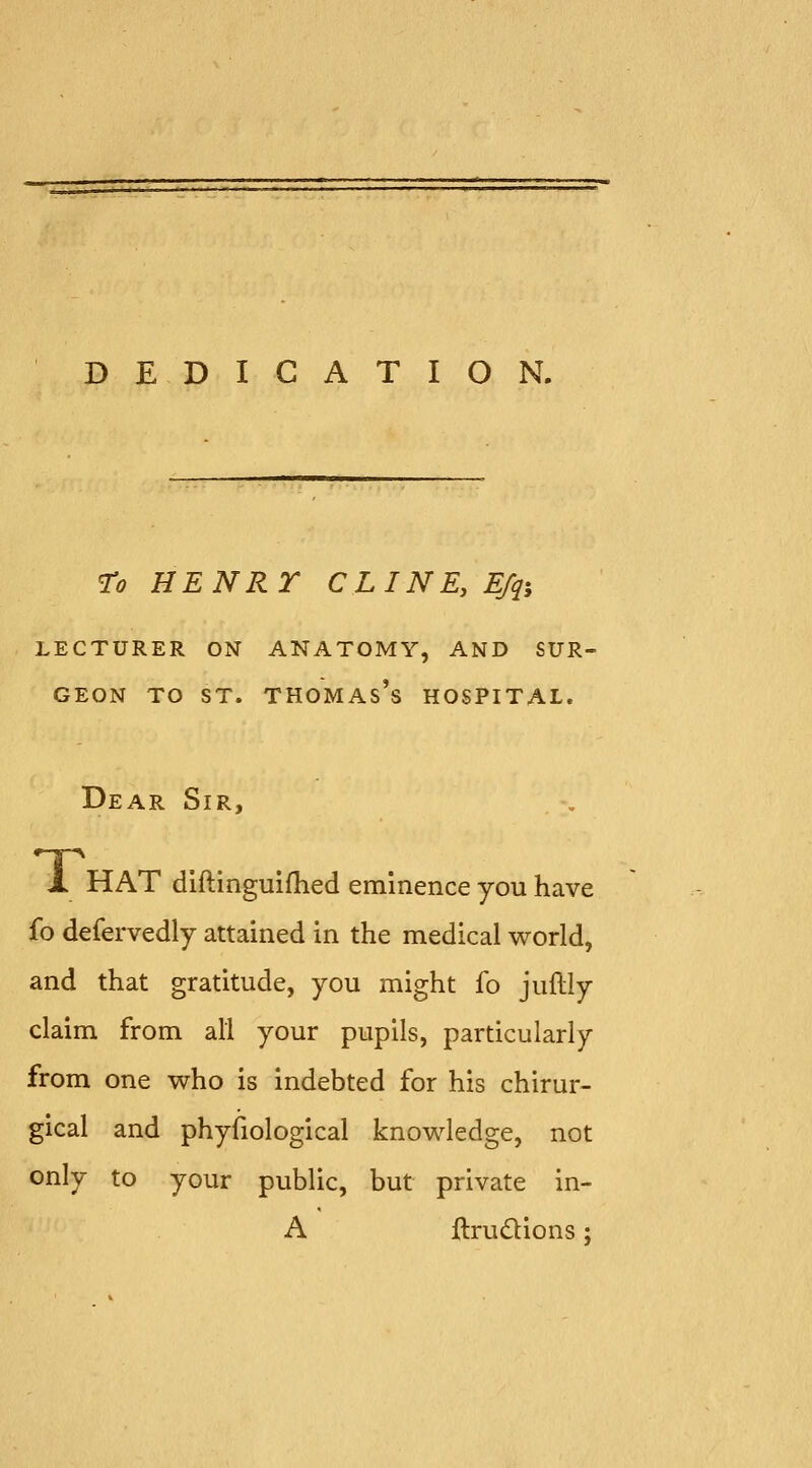 DEDICATION. To HENRT CLINE.E/qi LECTURER ON ANATOMY, AND SUR- GEON TO ST. Thomas's hospital. Dear Sir, X HAT dlftinguifhed eminence you have fo defervedly attained in the medical world, and that gratitude, you might fo juflly claim from all your pupils, particularly from one who is indebted for his chirur- gical and phyfiological knowledge, not only to your public, but private in- A ftrudtions;