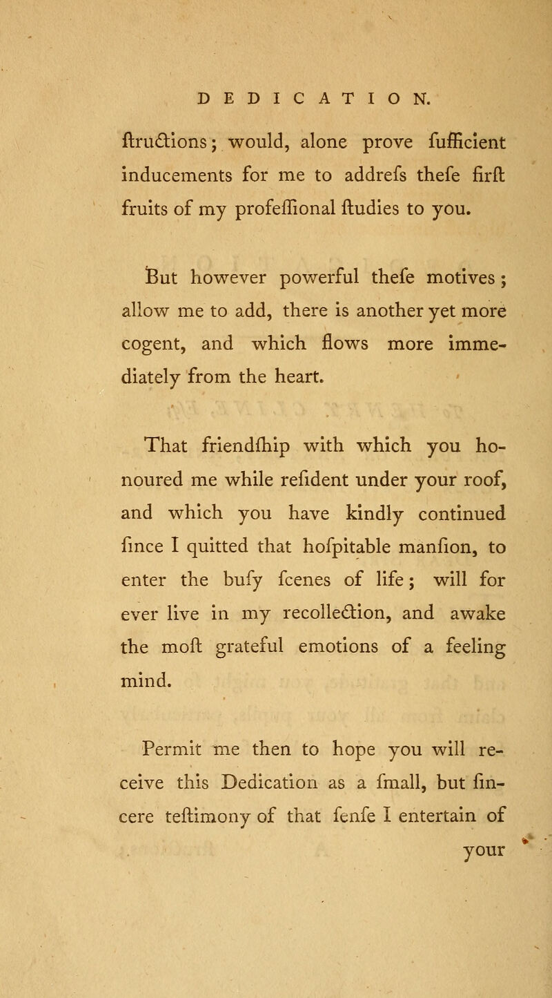 ftrudions; would, alone prove fufficient inducements for me to addrefs thefe firft fruits of my profeffional ftudies to you. iBut however powerful thefe motives; allow me to add, there is another yet more cogent, and which flows more imme- diately from the heart. That friendfhip with which you ho- noured me while refident under your roof, and which you have kindly continued fmce I quitted that hofpitable manfion, to enter the bufy fcenes of life; will for ever live in my recollection, and awake the moft grateful emotions of a feeling mind. Permit me then to hope you will re- ceive this Dedication as a fmall, but fm- cere teftimony of that fenfe I entertain of your *'