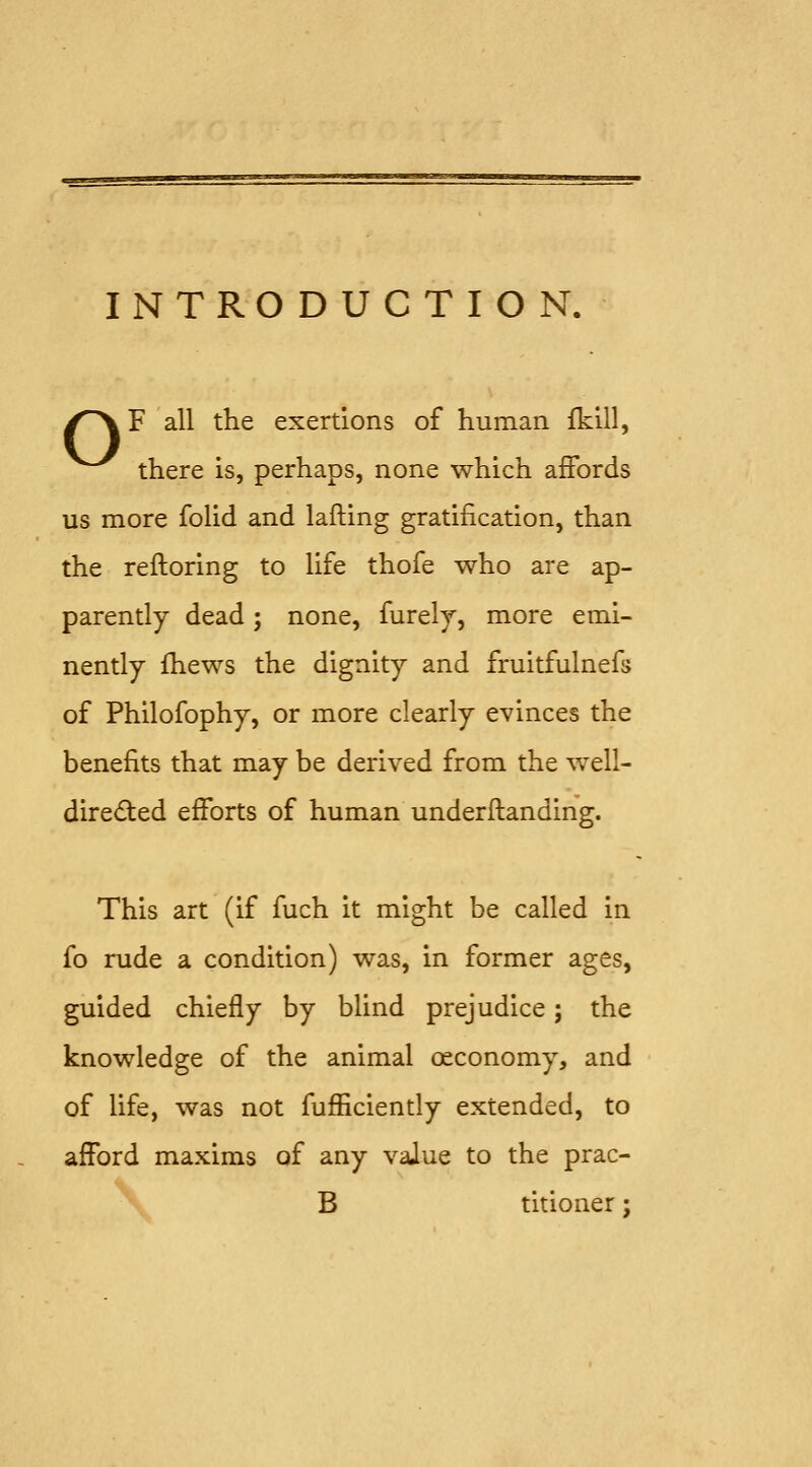 INTRODUCTION. /^F all the exertions of human fkill, ^^ there is, perhaps, none which afFords us more folid and lading gratification, than the reftoring to life thofe who are ap- parently dead; none, furelj, more emi- nently fhews the dignity and fruitfulnefs of Philofophy, or more clearly evinces the benefits that may be derived from the ^vell- diredted efforts of human underftanding. This art (if fuch it might be called in fo rude a condition) was, in former ages, guided chiefly by blind prejudice; the knowledge of the animal oeconomy, and of life, was not fufficiently extended, to afford maxims of any value to the prac- B titioner;