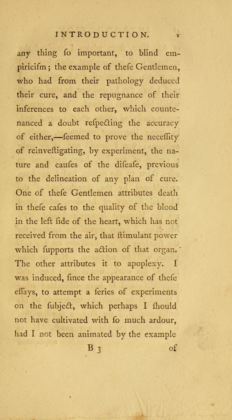 any thing fo important, to blind em- piricifm; the example of thefe Gentlemen, who had from their pathology deduced their cure, and the repugnance of their inferences to each other, which counte- nanced a doubt refpedting the accuracy of either,-—feemed to prove the neceffity of reinveftigating, by experiment, the na- ture and caufes of the difeafe, previous to the delineation of any plan of cure. One of thefe Gentlemen attributes death in thefe cafes to the quality of the blood in the left fide of the heart, which has not received from the air, that flimulant power which fupports the adion of that organ.' The other attributes it to apoplexy. I was induced, fmce the appearance of thefe eflays, to attempt a feries of experiments on the fubjed:, which perhaps I fliould not have cultivated with fo much ardour, had I not been animated by the example B 3 of