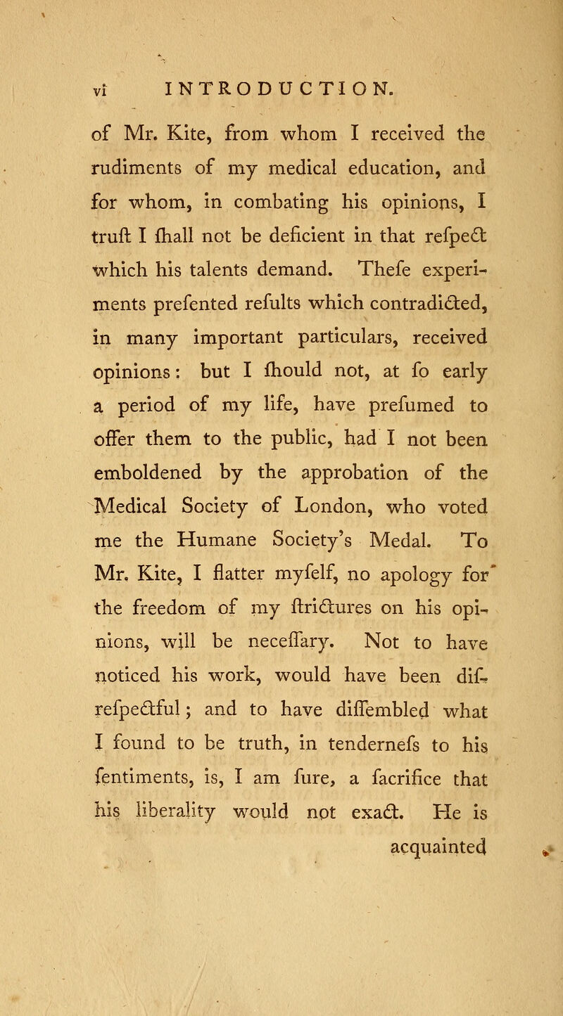 of Mr. Kite, from whom I received the rudiments of my medical education, and for whom, in combating his opinions, I truft I fhall not be deficient in that rcfpe£t which his talents demand. Thefe experi- ments prefented refults which contradicted, in many important particulars, received opinions; but I fhould not, at fo early a period of my life, have prefumed to offer them to the public, had I not been emboldened by the approbation of the Medical Society of London, who voted me the Humane Society's Medal. To Mr. Kite, I flatter myfelf, no apology for' the freedom of my flridures on his opi-^ nions, wjU be neceffary. Not to have noticed his work, would have been dif-. refpedful; and to have dilTembled what I found to be truth, in tendernefs to his fentiments, is, I am fure, a facrifice that his liberality woiild not exad. He is acquainted