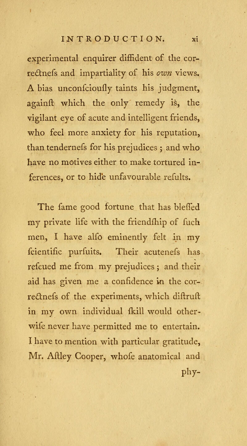 experimental enquirer diffident of the cor- rednefs and impartiality of his own views. A bias unconfcioufly taints his judgment, againft which the only remedy is, the vigilant eye of acute and intelligent friends, who feel more anxiety for his reputation, than tendernefs for his prejudices ; and who have no motives either to make tortured in- ferences, or to hide unfavourable refults. The fame good fortune that has bleffed my private life with the friendfhip of fuch men, I have alfo eminently felt in my fcientific purfuits. Their acutenefs has refcued me from my prejudices ; and their aid has given me a confidence in the cor- rednefs of the experiments, which diftruft in my own individual fkill would other- wife never have permitted me to entertain. I have to mention with particular gratitude, Mr. Aftley Cooper, whofe anatomical and phy-
