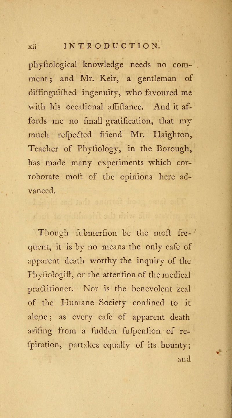 phyfiological knowledge needs no com- ment ; and Mr. Keir, a gentleman of dillinguiflied ingenuity, who favoured me with his occafional afTiftance. And it af- fords me no fmall gratification, that my much refpe^ted friend Mr. Haighton, Teacher of Phyfiology, in the Borough, has made many experiments which cor- roborate moft of the opinions here ad- vanced. Though fubmerfion be the mofl fre- quent, it is by no means the only cafe of apparent death worthy the inquiry of the Phyfiologift, or the attention of the medical praditioner. Nor is the benevolent zeal of the Humane Society confined to it alone; as every cafe of apparent death arifing from a fudden fufpenfion of re- fpiration, partakes equally of its bounty; and