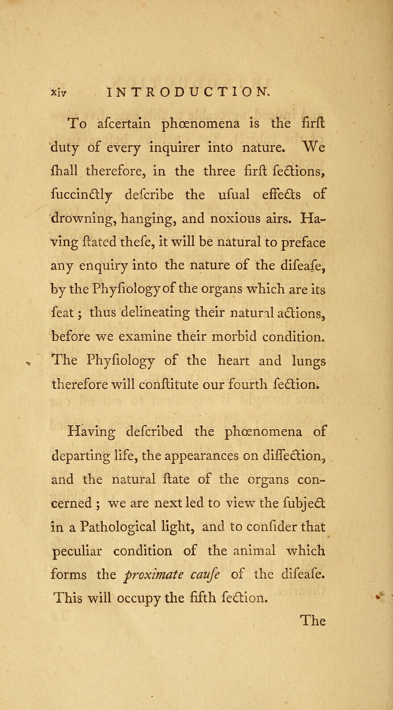 To afcertain phoenomena is the firfl; duty of every inquirer into nature. We fliall therefore, in the three firft fedions, fuccindtly defcribe the ufual effects of drowning, hanging, and noxious airs. Ha- ving ftated thefe, it will be natural to preface any enquiry into the nature of the difeafe, by the Phyfiology of the organs which are its feat; thus delineating their natural adions, before we examine their morbid condition. The Phyfiology of the heart and lungs therefore will conilitute our fourth fedion. Having defcribed the phcenomena of departing life, the appearances on difleclion, and the natural ftate of the organs con- cerned ; we are next led to view the fubjedt in a Pathological light, and to confider that peculiar condition of the animal which forms the proximate caufe of the difeafe. This will occupy the fifth fedion. The