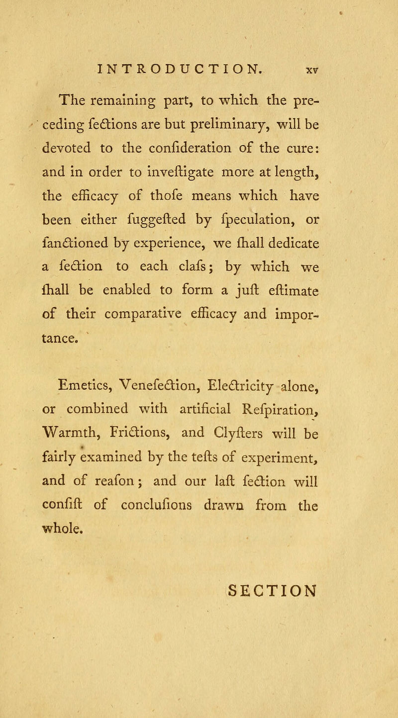 The remaining part, to which the pre- ceding fedions are but preliminary, will be devoted to the confideration of the cure: and in order to inveftigate more at length, the efficacy of thofe means which have been either fuggefted by fpeculation, or fandiioned by experience, we fhall dedicate a fe£tion to each clafs; by which we fhall be enabled to form a juft eftimate of their comparative efficacy and impor- tance. Emetics, Venefedion, Eledricity alone, or combined with artificial Refpiration, Warmth, Fridions, and Clyflers will be fairly examined by the tefts of experiment, and of reafon; and our lafl fedion will confift of conclufions drawn from the whole. SECTION