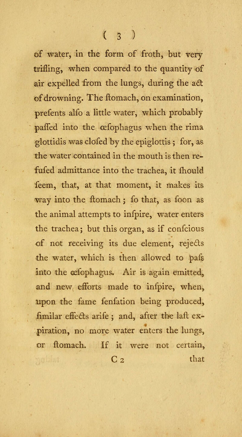 of water, in the form of froth, but very- trifling, when compared to the quantity of air expelled from the lungs, during the a(3: of drowning. The ftomach, on examination, prefents alfo a little water, which probably pafTed into the oefophagus when the rima glottidis was clofed by the epiglottis ; for, as the water contained in the mouth is then re- fufed admittance into the trachea, it fhould feem, that, at that moment, it makes its way into the flomach; fo that, as foon as the animal attempts to infpire, water enters the trachea; but this organ, as if confcious of not receiving its due element, rejeds the water, which is then allowed to pafs into the oefophagus. Air is again emitted, and new efforts made to infpire, when, upon the fame fenfation being produced, fimilar effeds arife ; and, after the laft ex- piration, no more water enters the lungs, or ftomach. If it were not certain, C 2 that