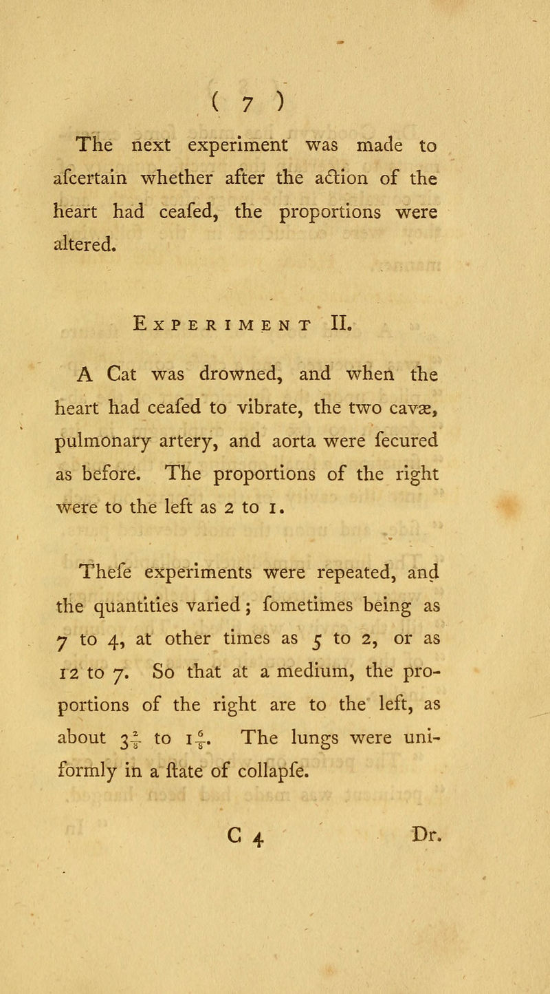 The next experiment was made to afcertaln whether after the action of the heart had ceafed, the proportions were altered. Experiment II. A Cat was drowned, and when the heart had ceafed to vibrate, the two cavse, pulmonary artery, and aorta were fecured as before. The proportions of the right were to the left as 2 to i. Thefe experiments were repeated, and the quantities varied; fometimes being as 7 to 4, at other times as 5 to 2, or as 12 to 7. So that at a medium, the pro- portions of the right are to the left, as about 3-^- to i^. The lungs were uni- formly in a ftate of collapfe. C 4 Dr.