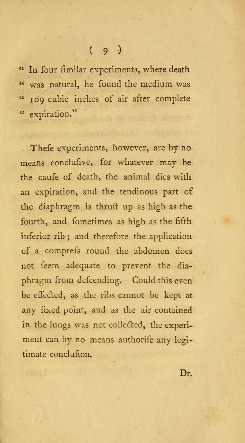  In four fimilar experiments, where death  was natural, he found the medium was  109 cubic inches of air after complete  expiration. Thefe experiments, however, are by no means conclufive, for whatever may be the caufe of death, the animal dies with an expiration, and the tendinous part of the diaphragm is thruft up as high as the fourth, and fometimes as high as the fifth inferior rib ; and therefore the application of a comprefs round the abdomen does not feem adequate to prevent the dia- phragm from defcending. Could this even be effected, as the ribs cannot be kept at any fixed point, and as the air contained in the lungs was not colled:ed, the experi- ment can by no means authorife any legi- timate conclufion. Dr.