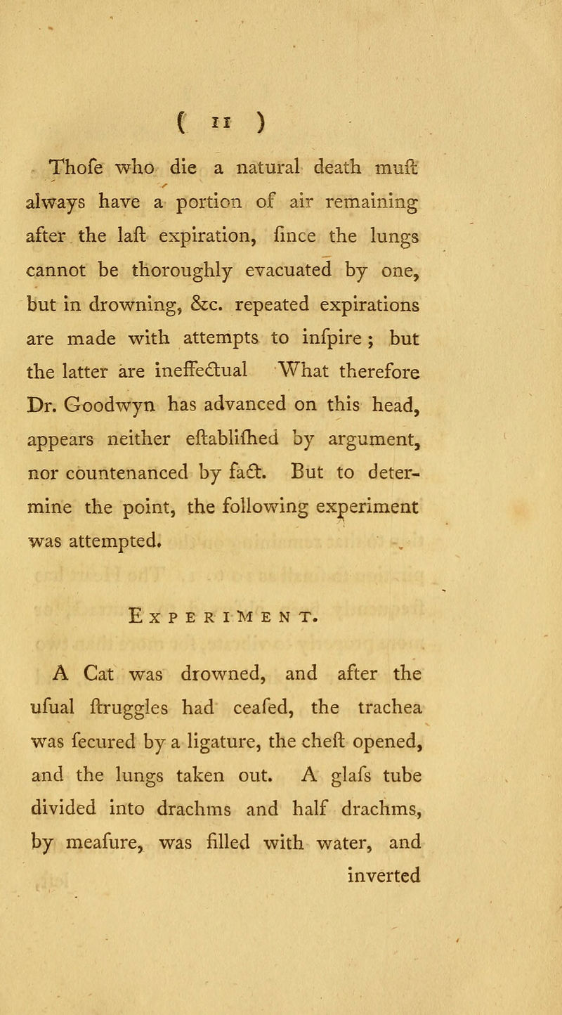 Thofe who die a natural death muft always have a portion of air remaining after the laft expiration, lince the lungs cannot be thoroughly evacuated by one, but in drowning, &c. repeated expirations are made with attempts to infpire ; but the latter are ineffectual What therefore Dr. Goodwyn has advanced on this head, appears neither eftablifhed by argument, nor countenanced by fa6t. But to deter- mine the point, the following experiment was attempted. Experiment. A Cat was drowned, and after the ufual ftruggles had ceafed, the trachea was fecured by a ligature, the cheft opened, and the lungs taken out. A glafs tube divided into drachms and half drachms, by meafure, was filled with water, and inverted