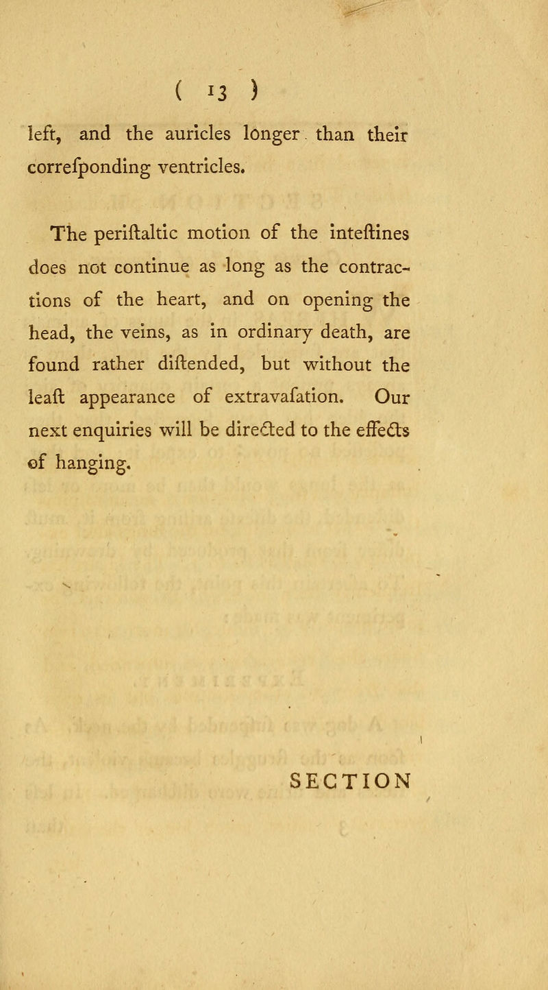 left, and the auricles longer than their correfponding ventricles. The periftaltic motion of the inteftines does not continue as long as the contrac- tions of the heart, and on opening the head, the veins, as in ordinary death, are found rather diftended, but without the leaft appearance of extravafation. Our next enquiries will be directed to the efFe(Sb of hanging.