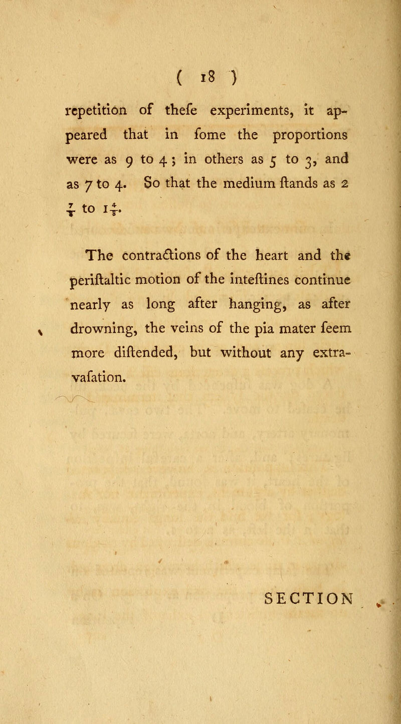 { »8 ) repetition of thefe experiments, it ap^ peared that in feme the proportions were as 9 to 4; in others as 5 to 3, and as 7 to 4. So that the medium ftands as 2 The contra£lions of the heart and th« periftaltic motion of the inteftines continue nearly as long after hanging, as after drowning, the veins of the pia mater feem more diftended, but without any extra- vafation.