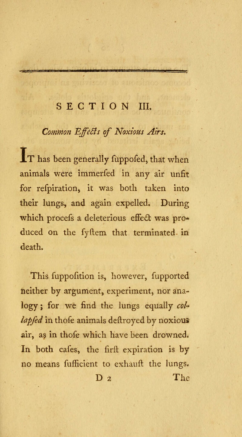 Common Effects of Noxious Airs, I T has been generally fuppofed^ that when animals were immerfed in any air unfit for refpiration, it was both taken into their lungs, and again expelled. During which procefs a deleterious efFed: was pro- duced on the fyftem that terminated in death. This fuppofition is, however, fupported neither by argument, experiment, nor ana- logy; for we find the lungs equally col lapfed in thofe animals deftroyed by noxious air, a^ in thofe which have been drowned. In both cafes, the firft expiration is by no means fufficient to exhauft the lungs. D 2 The
