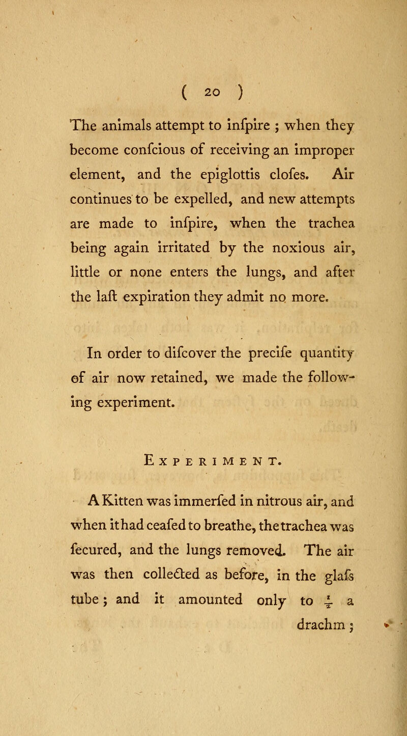 The animals attempt to infplre ; wlien they become confcious of receiving an improper element, and the epiglottis clofes. Air continues to be expelled, and new attempts are made to infpire, when the trachea being again irritated by the noxious air, little or none enters the lungs, and after the laft expiration they admit no more. In order to difcover the precife quantity of air now retained, we made the follow- ing experiment. Experiment. A Kitten was immerfed in nitrous air, and when ithad ceafed to breathe, the trachea was fecured, and the lungs removed. The air was then colledled as before, in the glafs tube; and it amounted only to 4. a drachm 5