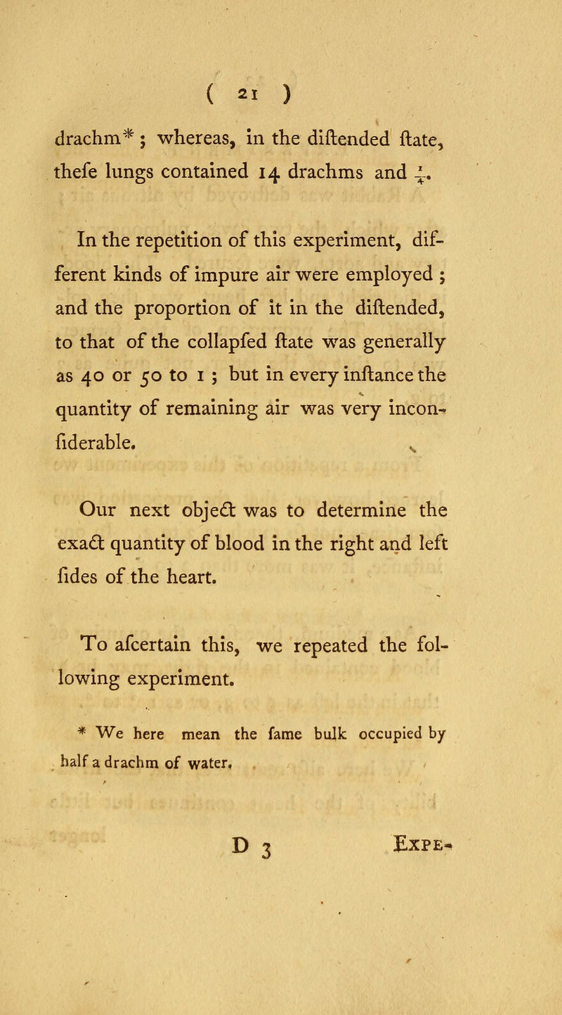 drachm* ; whereas, in the diftended ftate, thefe lungs contained 14 drachms and -, In the repetition of this experiment, dif- ferent kinds of impure air were employed ; and the proportion of it in the diftended, to that of the collapfed ftate was generally as 40 or 50 to I ; but in every inftance the quantity of remaining air was very incon^ fiderable. ^ Our next obje£t was to determine the exad quantity of blood in the right and left fides of the heart. To afcertain this, we repeated the fol- lowing experiment. * We here mean the fame bulk occupied by- half a drachm of water, D 3 ExPE-