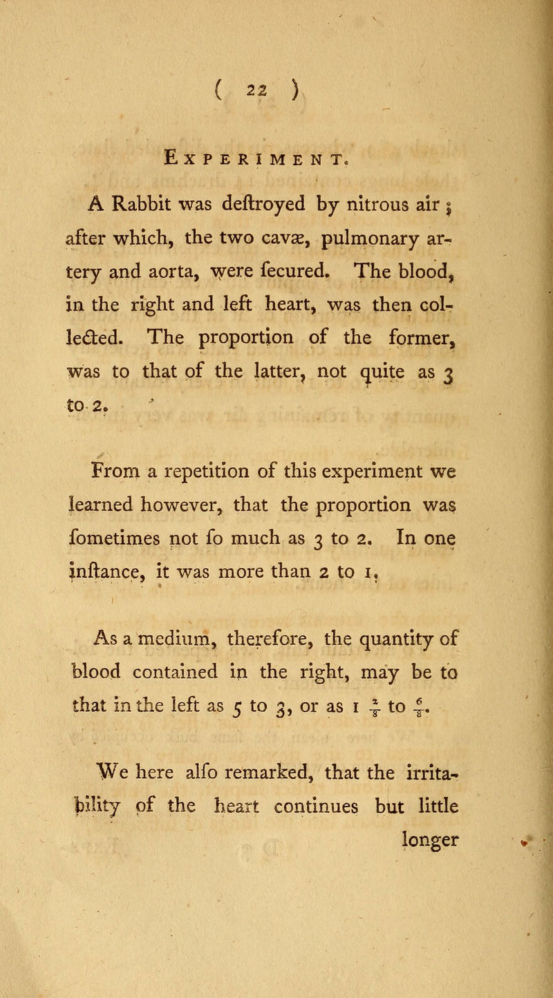Experiment. A Rabbit was deftroyed by nitrous air j after which, the two cavse, pulmonary ar- tery and aorta, vyere fecured. The blood, in the right and left heart, was then coIt leded. The proportion of the former, was to that of the latter^ not (juite as 3 to 2. From a repetition of this experiment we learned however, that the proportion was fometimes not fo much as 3 to 2. In one jnftance, it was more than 2 to i. As a medium, therefore, the quantity of blood contained iji the right, may be to that in the left as 5 to 3, or as i -^ to 6 We here alfo remarked, that the irrita- of the heart continues but little longer