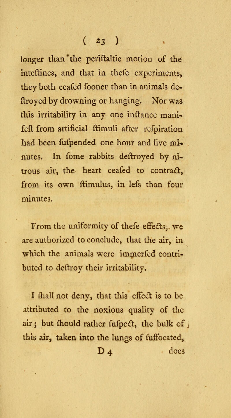 longer than'the periflaltic motion of the inteftines, and that in thefe experiments, they both ceafed fooner than in animals de- ftroyed by drowning or hanging. Nor was this irritability in any one inftance mani- feft from artificial ftimuli after refpiration had been fufpended one hour and five mi* nutes. In fome rabbits deftroyed by ni- trous air, the heart ceafed to contra(^, from its own flimulus, in lefs than four minutes. From the uniformity of thefe efFe£tSj we are authorized to conclude, that the air, in which the animals were im;jierfed contri- buted to deftroy their irritability. I fhall not deny, that this efFecft is to be attributed to the noxious quality of the air; but Ihould rather fufped, the bulk of this air, taken into the lungs of fufFocated, D 4 does
