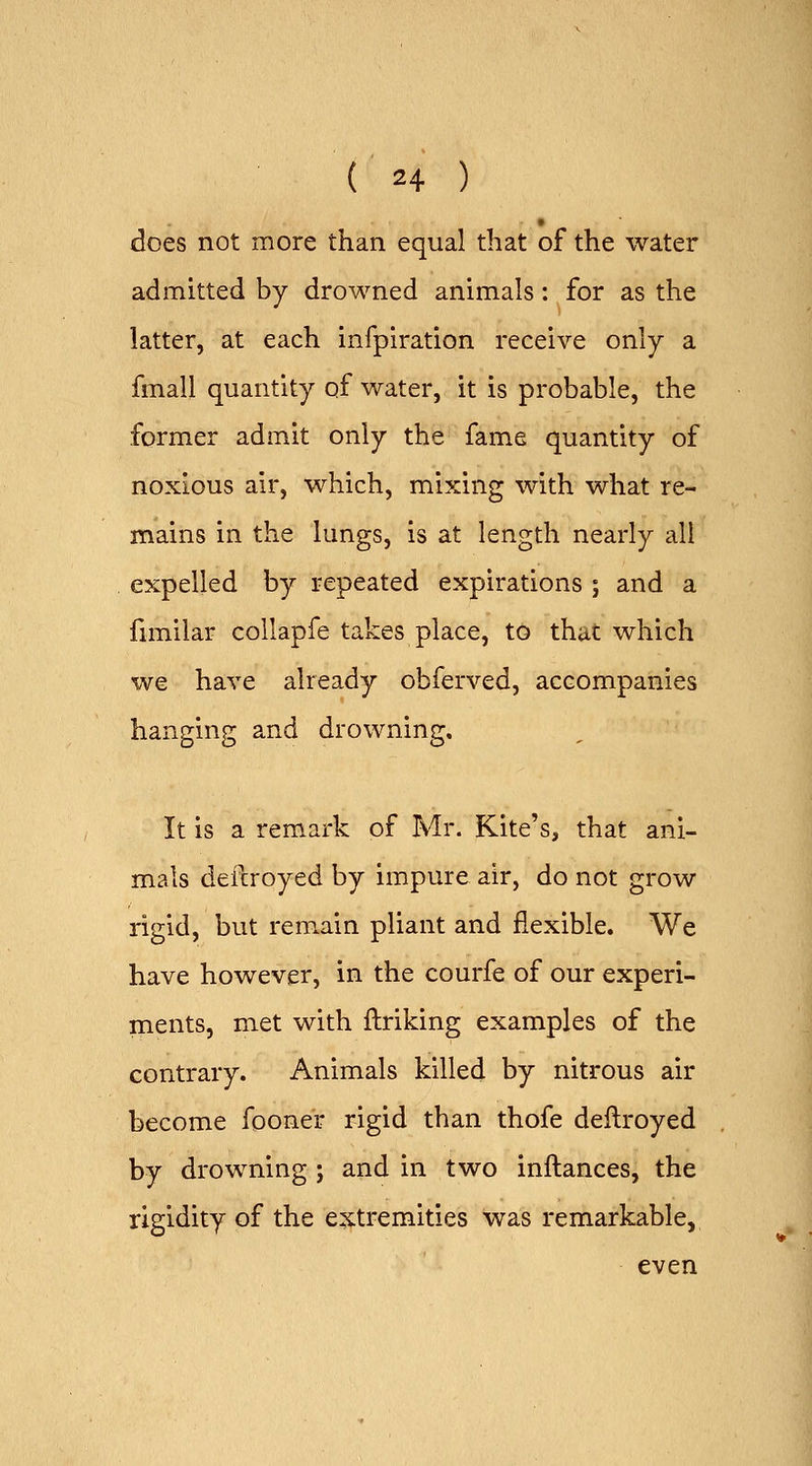 does not more than equal that of the water admitted by drowned animals: for as the latter, at each infpiration receive only a fmall quantity of water, it is probable, the former admit only the fame quantity of noxious air, which, mixing with what re- mains in the lungs, is at length nearly all expelled by repeated expirations ; and a funilar collapfe takes place, to that which we have already obferved, accompanies hanging and drowning. It is a remark of Mr. Kite's, that ani- mals defcroyed by impure air, do not grow rigid, but remain pliant and flexible. We have however, in the courfe of our experi- ments, met with ftriking examples of the contrary. Animals killed by nitrous air become foone'r rigid than thofe deflroyed by drowning ; and in two inftances, the rigidity of the extremities was remarkable, even