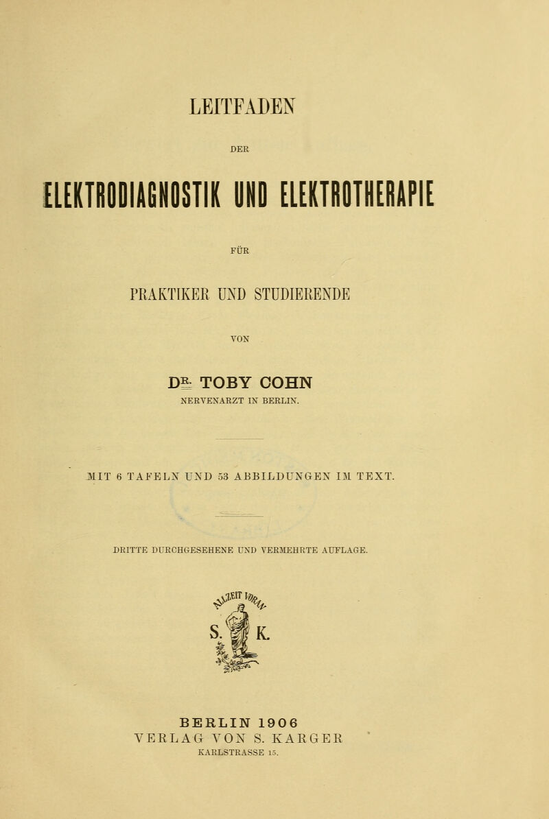 LEITFADEN DER EIEKTRODIAGNOSTIK UND ELEKTROTHERAPIE FÜR PRAKTIKER UND STUDIERENDE VON . Dl; TOBY COHN NERVENARZT IN BERLIN. JIIT 6 TAFELX ÜXD 53 ABBILDUNGEN IM TEXT. DRITTE DURCHGESEHENE UND VERMEHRTE AUELAGE. S.f|K. BERLIN 1906 VERLAG VON S. KARGER KARLSTRASSE 15.