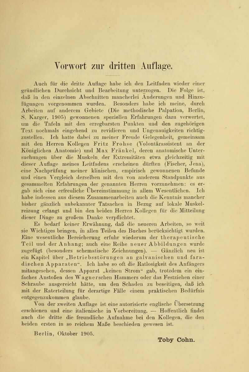 Auch für die dritte Auflage habe ich den Leitfaden wieder einer «•rundlichen Durchsicht und Bearbeitung unterzogen. Die Folge ist, daß in den einzelnen Abschnitten mancherlei Änderungen und Hinzu- iügungen vorgenommen wurden. Besonders habe ich meine, durch Arbeiten auf anderem Gebiete (Die methodische Palpation, Berlin, S. Karger, 1905) gewonnenen speziellen Erfahrungen dazu verwertet, um die Tafeln mit den erregbarsten Punkten und den zugehörigen Text nochmals eingehend zu revidieren und Ungenauigkeiten richtig- 7;ustelleu. Ich hatte dabei zu meiner JFreude Gelegenheit, gemeinsam mit den Herren Kollegen Fritz Frohse (Volontärassistent an der Königlichen Anatomie) und Max Fränkel, deren anatomische Unter- suchungen über die Muskeln, der Extremitäten etwa gleichzeitig mit ■dieser Auflage meines Leitfadens erscheinen dürften (Fischer, Jena), -eine Nachprüfung meiner klinischen, empirisch gewonnenen Befunde und einen Vergleich derselben mit den von anderem Standpunkte aus gesammelten Erfahrungen der genannten Herren vorzunehmen: es er- ^ab sich eine erfreuliche Übereinstimmung in allem Wesentlichen. Ich habe indessen aus diesem Zusammenarbeiten auch die Kenntnis mancher bisher gänzlich unbekannter Tatsachen in Bezug auf lokale Muskel- reizung erlangt und bin den beiden Herren Kollegen für die Mitteilung dieser Dinge zu großem Danke verpflichtet. Es bedarf keiner Erwähnung, daß die neueren Arbeiten, so weit :sie Wichtiges bringen, in allen Teilen des Buches berücksichtigt wurden. Eine wesentliche Bereicherung erfuhr wiederum der therapeutische Teil und der Anhang; auch eine Beihe neuer Abbildungen wurde zugefügt (besonders schematische Zeichnungen), — Gänzlich neu ist -ein Kapitel über ,.Betriebsstörungen au galvanischen und fara- dischen Apparaten, Ich habe so oft die Batlosigkeit des Anfängers mitangeseheu, dessen Apparat „keinen Strom- gab, trotzdem ein ein- faches xlnstoßen des Wagnerschen Hammers oder das Festziehen einer Schraube ausgereicht hätte, um den Schaden zu beseitigen, daß ich mit der ßaterteilung für derartige FäUe einem praktischen Bedürfnis entgegenzukommen glaube. Von der zweiten Auflage ist eine autorisierte englische Übersetzung ■erschienen und eine italienische in Vorbereitung. — Hoffentlich findet auch die dritte die freundliche Aufnahme bei den Kollegen, die den beiden ersten in so reichem Maße beschieden gewesen ist, Berlin, Oktober 1905, Toby Cohn.