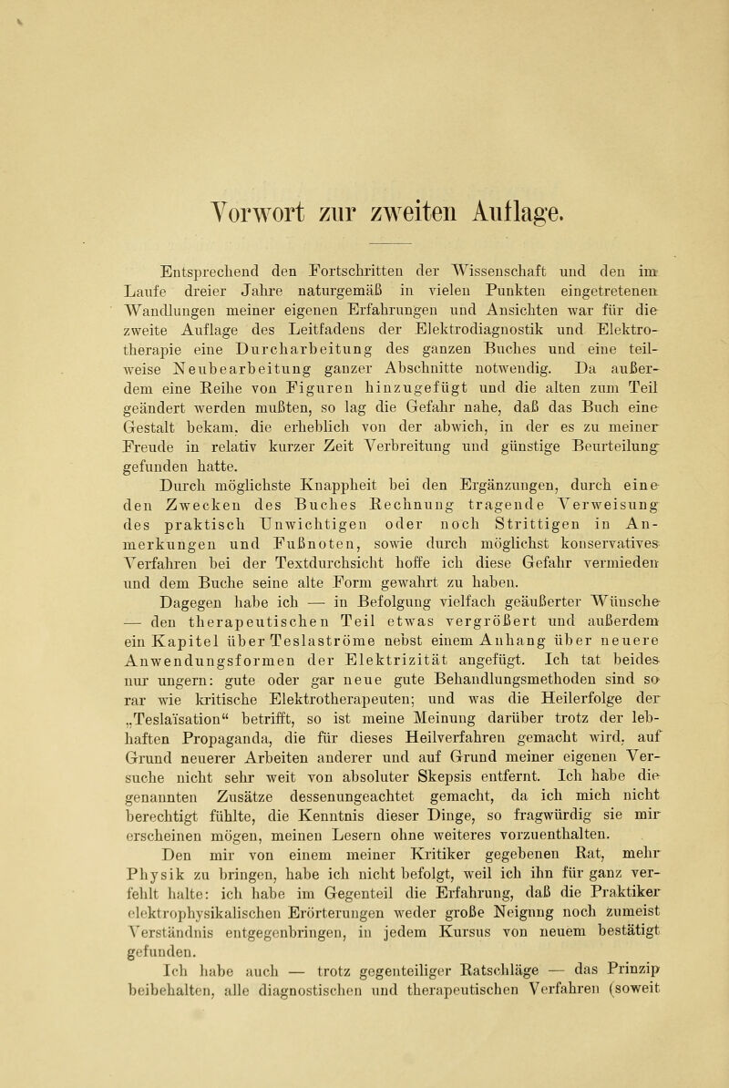 Entsprecliend den Fortschritteu der Wissenscliaft und den im Laufe dreier Jahre naturgemäß in vielen Punkten eingetretenen Wandlungen meiner eigenen Erfahrungen und Ansichten war für die zweite Auflage des Leitfadens der EJektrodiagnostik und Elektro- therapie eine Durcharbeitung des ganzen Buches und eine teil- weise Neubearbeitung ganzer Abschnitte notwendig. Da außer- dem eine Reihe von Figuren hinzugefügt und die alten zum Teil geändert werden mußten, so lag die Gefahr nahe, daß das Buch eine Gestalt bekam, die erheblich von der abwich, in der es zu meiner Freude in relativ kurzer Zeit Verbreitung und günstige Beurteilung- gefunden hatte. Durch möglichste Knappheit bei den Ergänzungen, durch eine den Zwecken des Buches Rechnung tragende Verweisung^ des praktisch Unwichtigen oder noch Strittigen in An- merkungen und Fußnoten, sowie durch möglichst konservatives Verfahren bei der Textdurchsicht hoffe ich diese Gefahr vermieden und dem Buche seine alte Form gewahrt zu haben. Dagegen habe ich — in Befolgung vielfach geäußerter Wünsche — den therapeutischen Teil etwas vergrößert und außerdem ein Kapitel über Teslaströme nebst einem Anhang über neuere Anwendungsformen der Elektrizität angefügt. Ich tat beides nur ungern: gute oder gar neue gute Behandlungsmethoden sind so rar wie la-itische Elektrotherapeuten; und was die Heilerfolge der „Tesla'isation betrifft, so ist meine Meinung darüber trotz der leb- haften Propaganda, die für dieses Heilverfahren gemacht wird, auf Grund neuerer Arbeiten anderer und auf Grund meiner eigenen Ver- suche nicht sehr weit von absoluter Skepsis entfernt. Ich habe die genannten Zusätze dessenungeachtet gemacht, da ich mich nicht berechtigt fühlte, die Kenntnis dieser Dinge, so fragwürdig sie mir erscheinen mögen, meinen Lesern ohne weiteres vorzuenthalten. Den mir von einem meiner Kritiker gegebenen Hat, mehr Physik zu bringen, habe ich nicht befolgt, weil ich ihn für ganz ver- fehlt halte: ich habe im Gegenteil die Erfahrung, daß die Praktiker elektrophysikalischen Erörterungen weder große Neigung noch zumeist Verständnis entgegenbringen, in jedem Kursus von neuem bestätigt gefunden. Ich liabe auch — trotz gegenteiliger Ratscliläge — das Prinzip beibehalten, alle diagnostischen und therapeutischen Verfahren (soweit