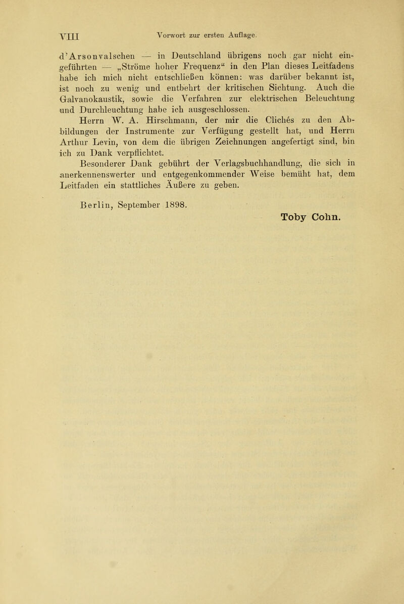 d'Arsonvalscheu — in Deiitscliland übrigens noch gar nicht eiu- :geführten — „Ströme hoher Frequenz in den Plan dieses Leitfadens habe ich mich nicht entschließen können: was darüber bekannt ist, ist noch zu wenig und entbehrt der kritischen Sichtung. Auch die Oalvanokaustik, sowie die Verfahren zur elektrischen Beleuchtung und Durchleuchtung habe ich ausgeschlossen. Herrn W. A. Hirschmann, der mir die Cliches zu den Ab- bildungen der Instrumente zur Verfügung gestellt hat, und Herrn Arthur Levin, von dem die übrigen Zeichnungen angefertigt sind, bin ich zu Dank verpflichtet. Besonderer Dank gebührt der Verlagsbuchhandlung, die sich in anerkennenswerter und entgegenkommender Weise bemüht hat, dem Leitfaden ein stattliches Äußere zu geben. Berlin, September 1898.