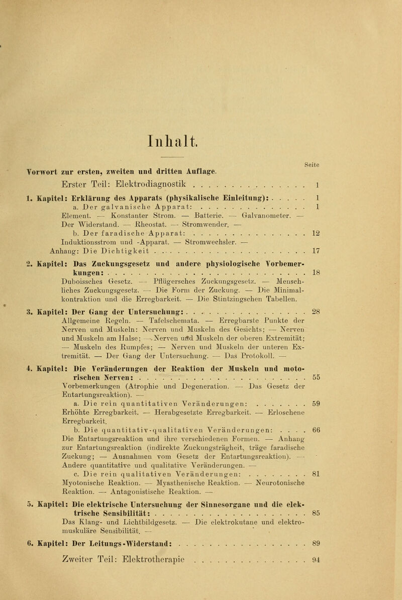 Inhalt. Seite Vorwort zur ersten, zweiten und dritten Auflage. Erster Teil: Elektrodiagnostik 1 1. Kapitel: Erklärung des Apparats (physikalische Einleitung): 1 a. Der galvanische Apparat: 1 Element. — Konstanter Strom. — Batterie. — Galvanometer. — Der Widerstand. — ßheostat. — Stromwender. — b. Der faradische Apparat: 12 luduktionsstrom und -Apjjarat. — Stromwechsler. — Anhang: Die Dichtigkeit . 17 2. Kapitel: Das Zuckungsgesetz und andere physiologische Vorbemer- kungen: 18 Duboissches Gesetz. — Pflügersches Zuckungsgesetz. — Mensch- liches Zuckungsgesetz. —• Die Form der Zuckung. — Die Minimal- kontraktion und die Erregbarkeit. —• Die Stintzingschen Tabellen. 3. Kapitel: Der Gang der Untersuchung: 28 Allgemeine Regeln. — Tafelschemata. — Erregbarste Punkte der Nerven und Muskeln: Nerven und Muskeln des Gesichts; — Nerven und Muskeln am Halse; —.Nerven uöd Muskeln der oberen Extremität; — Muskeln des Rumpfes; — Nerven und Muskeln der unteren Ex- tremität. — Der Gang der Untersuchung. — Das Protokoll. — 4. Kapitel: Die Veränderungen der Eeaktion der Muskeln und moto- rischen Nerven: 55 Vorbemerkungen (Atrophie und Degeneration. —■ Das Gesetz der Entartungsreaktion). — a. Die rein quantitativen Veränderungen: 59 Erhöhte Erregbarkeit. — Herabgesetzte Erregbarkeit. — Erloschene Erregbarkeit. b. Die quantitativ-qualitativen Veränderungen: .... 66 Die Entartungsreaktion und ihre verschiedenen Formen. —• Anhang zur Entartungsreaktion (indirekte Zuckungsträgheit, träge faradische Zuckung; — Ausnahmen vom Gesetz der Entartungsreaktion). — Andere quantitative und qualitative Veränderungen. — c. Die rein qualitativen Veränderiingen: 81 Myotonische Reaktion. — Myasthenische Reaktion. — Neurotonische Reaktion. — Antagonistische Reaktion. — 5. Kapitel: Die elektrische Untersuchung der Sinnesorgane und die elek- trische Sensibilität: 85 Das Klang- und Lichtbildgesetz. •— Die elektrokutane und elektro- muskuläre Sensibilität. — 6. Kapitel: Der Leitungs-Widerstand: 89 Zweiter Teil: Elektrotherapie 94