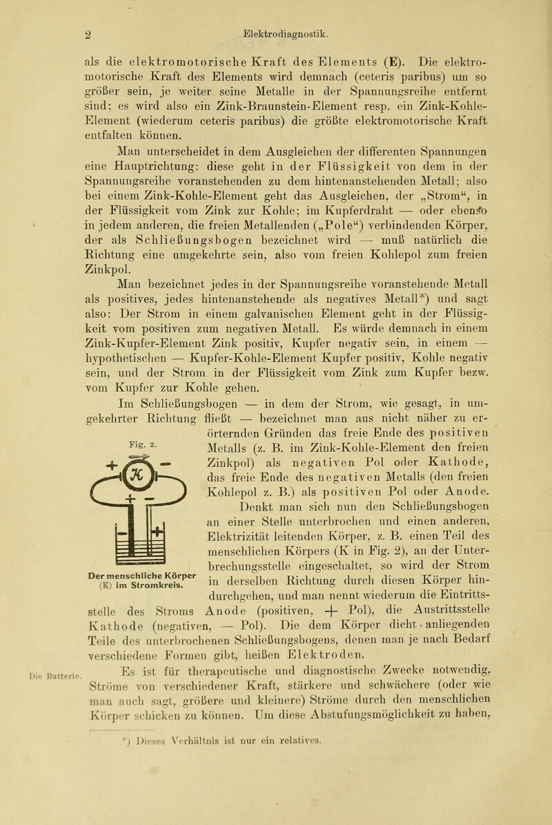 als die elektromotorische Kraft des Elements (E). Die elektro- motorische Kraft des Elements wird demnach (ceteris paribus) um so größer sein, je weiter seine Metalle in der Spannungsreihe entfernt sind; es wird also ein Zink-Braunstein-Element resp. ein Zink-Kohle- Element (wiederum ceteris paribus) die größte elektromotorische Kraft entfalten können. Man unterscheidet in dem Ausgleichen der differenten Spannungen eine Hauptrichtung: diese geht in der Flüssigkeit von dem in der Spannungsreihe voranstehenden zu dem hintenanstehenden Metall; also bei einem Zink-Kohle-Element geht das Ausgleichen, der „Strom, in der Flüssigkeit vom Zink zur Kohle; im Kupferdraht — oder ebenso in jedem anderen, die freien Metallenden („Pole) verbindenden Körper, der als Schließungsbogen bezeichnet wird — muß natürlich die E-ichtung eine umgekehrte sein, also vom freien Kohlepol zum freien Zinkpol. Man bezeichnet jedes in der Spannungsreihe voranstehende Metall als positives, jedes hintenanstehende als negatives Metall*) und sagt also: Der Strom in einem galvanischen Element geht in der Flüssig- keit vom positiven zum negativen Metall. Es würde demnach in einem Zink-Kupfer-Element Zink positiv, Kupfer negativ sein, in einem — hypothetischen — Kupfer-Kohle-Element Kupfer positiv, Kohle negativ sein, und der Strom in der Flüssigkeit vom Zink zum Kupfer bezw. vom Kupfer zur Kohle gehen. Im Schließungsbogen — in dem der Strom, wie gesagt, in um- gekehrter Eichtung fließt — bezeichnet man aus nicht näher zu er- örternden Gründen das freie Ende des positiven Metalls (z. B. im Zink-Kohle-Element den freien Zinkpol) als negativen Pol oder Kathode, das freie Ende des negativen Metalls (den freien Kohlepol z. B.) als positiven Pol oder Anode. Denkt man sich nun den Schließungsbogen an einer Stelle unterbrochen und einen anderen, Elektrizität leitenden Körper, z, B. einen Teil des menschlichen Körpers (K in Fig. 2), an der Unter- brechungsstelle eingeschaltet, so wird der Strom in derselben Richtung durch diesen Körper hin- durchgehen, und man nennt wiederum die Eintritts- Anode (positiven, -|- Pol), die Austrittsstelle Pol). Die dem Körper dicht - anliegenden Fig. 2. Der menschliche Körper (K) im Stromkreis. Die Batterie. stelle des Stroms Kathode (negativen, Teile des unterbrochenen SchHeßungsbogens, denen man je nach Bedarf verschiedene Formen gibt, heißen Elektroden. Es ist für therapeutische und diagnostische Zwecke notwendig, Ströme von verschiedener Kraft, stärkere und schwächere (oder wie man auch sagt, größere und kleinere) Ströme durch den menschlichen Körper schicken zu können. Um diese Abstufungsmöglichkeit zu hal)en, '') Dieses Verhältnis ist nur ein relatives.