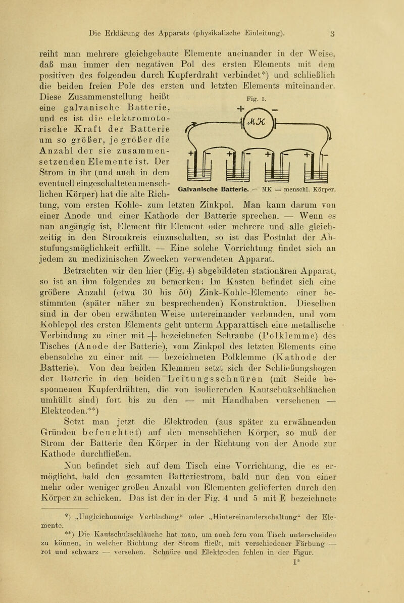 Fig. 3. reiht man mehrere gleicligebaute Elemente aneinander in der Weise. daß man immer den negativen Pol des ersten Elements mit dem positiven des folgenden durch Kupferdraht verbindet*) und schließlich die beiden freien Pole des ersten und letzten Elements miteinander. Diese Zusammenstellung heißt eine galvanische Batterie, und es ist die elektromoto- rische Kraft der Batterie um so größer, je größer die Anzahl der sie zusammen- setzenden Elemente ist. Der Strom in ihr (and auch in dem eventuell eingeschalteten mensch- Galvanische Batterie. — MK = menschl. Körper. liehen Körper) hat die alte B,ich- tung, vom ersten Kohle- zum letzten Zinkpol. Man kann darum von einer Anode und einer Kathode der Batterie sprechen. — Wenn es nun angängig ist, Element für Element oder mehrere und alle gleich- zeitig in den Stromkreis einzuschalten, so ist das Postulat der Ab- stufungsmöglichkeit erfüllt. — Eine solche Vorrichtung findet sich an jedem zu medizinischen Zwecken verwendeten Apparat, Betrachten wir den hier (Fig. 4) abgebildeten stationären Apparat, so ist an ihm folgendes zu bemerken: Im Kasten befindet sich eine größere Anzahl (etwa 30 bis 50) Zink-Kohle-Elemente einer be- stimmten (später näher zu besprechenden) Konstruktion. Dieselben sind in der oben erwähnten Weise untereinander verbunden, und vom Kohlepol des ersten Elements geht unterm Apparattisch eine metallische Verbindung zu einer mit -|- bezeichneten Schraube (Polklemme) des Tisches (Anode der Batterie), vom Zinkpol des letzten Elements eine ebensolche zu einer mit — bezeichneten Polklemme (Kathode der Batterie). Von den beiden Klemmen setzt sich der Schließungsbogen der Batterie in den beiden Leitungsschnüren (mit Seide be- sponnenen Kupferdrähten, die von isolierenden Kautschuksohläuchen umhüllt sind) fort bis zu den — mit Handhaben versehenen — Elektroden.**) Setzt man jetzt die Elektroden (aus später zu erwähnenden Gründen befeuchtet) auf den menschlichen Körper, so muß der Strom der Batterie den Körper in der Richtung von der Anode zur Kathode durchfließen. Nun befindet sich auf dem Tisch eine Vorrichtung, die es er- möglicht, bald den gesamten Batteriestrom, bald nur den von einer mehr oder weniger großen Anzahl von Elementen gelieferten durch den Körper zu schicken. Das ist der in der Eig. 4 und 5 mit E bezeichnete *) „Ungleichnamige Verbindung oder „Hintereinanderschaltung der Ele- mente. **) Die Kautschukschläuche hat man, um auch fern vom Tisch unterscheiden zu können, in welcher Richtung der Strom fließt, mit verschiedener Färbung — rot und schwarz — versehen. Schnüre und Elektroden fehlen in der Figur. 1*