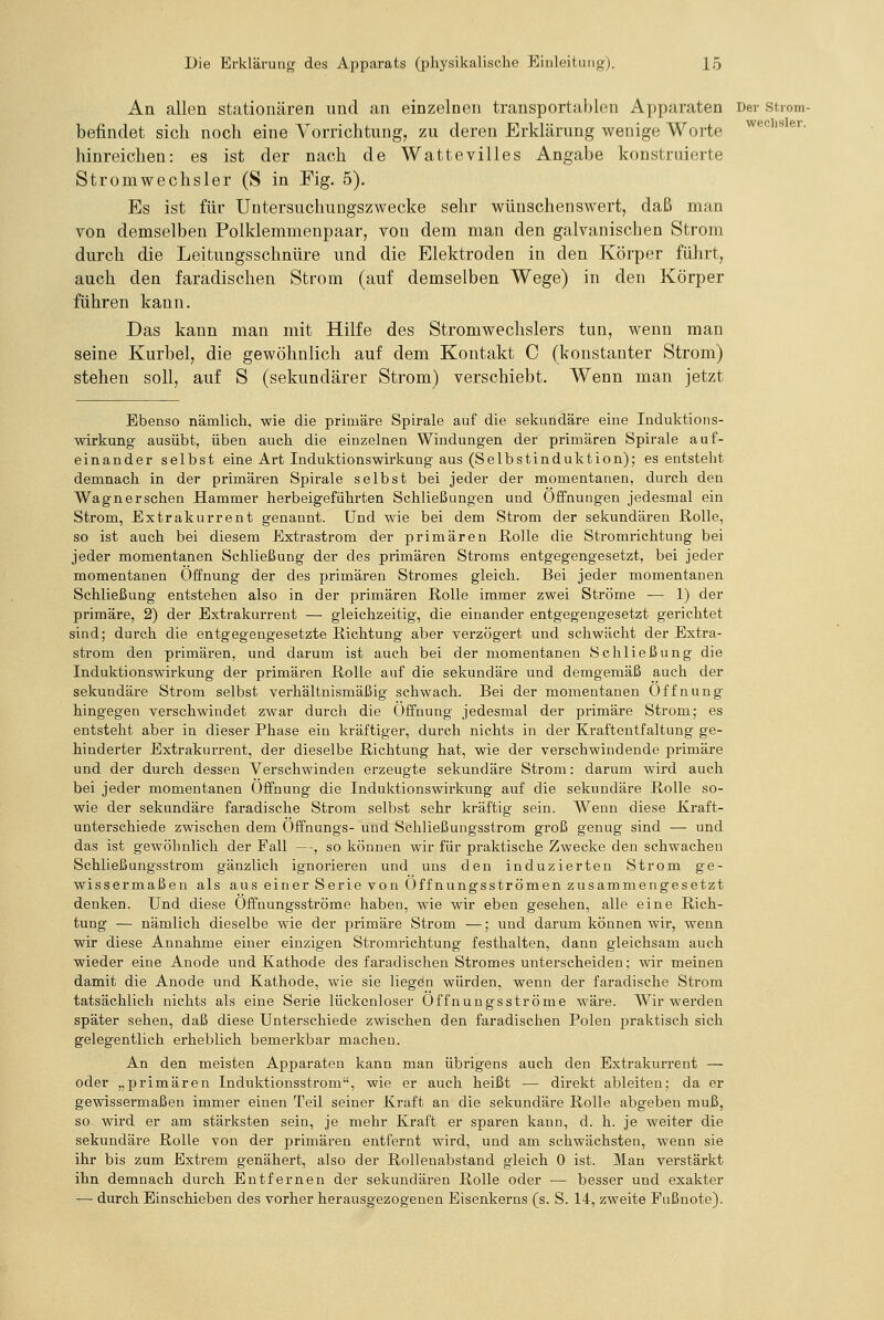 An allen stationären und an einzelnen transportablen Apparaten Der strom- befindet sich noch eine Vorrichtung, zu deren Erklärung wenige Worte ^®'^'»^^- hinreichen: es ist der nach de Wattevilles Angabe konstruierte Stromwechsler (S in Fig. 5). Es ist für Untersuchungszwecke sehr wünschenswert, daß man von demselben Polklemmenpaar, von dem man den galvanischen Strom durch die Leitungsschnüre und die Elektroden in den Körper führt, auch den faradischen Strom (auf demselben Wege) in den Körper führen kann. Das kann man mit Hilfe des Stromwechslers tun, wenn man seine Kurbel, die gewöhnlich auf dem Kontakt C (konstanter Strom) stehen soll, auf S (sekundärer Strom) verschiebt. Wenn man jetzt Ebenso nämlich, wie die primäre Spirale auf die sekundäre eine Induktions- wirkung ausübt, üben auch die einzelnen Windungen der primären Spirale auf- einander selbst eine Art Induktionswirkung aus (Selbstinduktion); es entsteht demnach in der primären Spirale selbst bei jeder der momentanen, durch den Wagner sehen Hammer herbeigeführten Schließungen und Offnungen jedesmal ein Strom, Extrakurrent genannt. Und wie bei dem Strom der sekundären Rolle, so ist auch bei diesem Extrastrom der primären Holle die Stromrichtung bei jeder momentanen Schließung der des primären Stroms entgegengesetzt, bei jeder momentanen Öffnung der des primären Stromes gleich. Bei jeder momentanen Schließung entstehen also in der primären Rolle immer zwei Ströme — 1) der primäre, 2) der Extrakurrent — gleichzeitig, die einander entgegengesetzt gerichtet sind; durch die entgegengesetzte Richtung aber verzögert und schwächt der Extra- strom den primären, und darum ist auch bei der momentanen Schließung die Induktionswirkung der primären Rolle auf die sekundäre und demgemäß auch der sekundäre Strom selbst verhältnismäßig schwach. Bei der momentanen Öffnung hingegen verschwindet zwar durch die Öffnung jedesmal der primäre Strom; es entsteht aber in dieser Phase ein kräftiger, durch nichts in der Kraftentfaltung ge- hinderter Extrakurrent, der dieselbe Richtung hat, wie der verschwindende primäre und der durch dessen Verschwinden erzeugte sekundäre Strom: darum wird auch bei jeder momentanen Öffnung die Induktionswirkung auf die sekundäre Rolle so- wie der sekundäre faradische Strom selbst sehr kräftig sein. Wenn diese Kraft- unterschiede zwischen dem Öffnungs- und Schließungsstrom groß genug sind — und das ist gewöhnlich der Fall —, so können wir für praktische Zwecke den schwachen Schließungsstrom gänzlich ignorieren und uns den induzierten Strom ge- wissermaßen als aus einer Serie von Öffnungsströmen zusammengesetzt denken. Und diese Öffnungsströme haben, wie wir eben gesehen, alle eine Rich- tung — nämlich dieselbe wie der primäre Strom —; und darum können wir, wenn wir diese Annahme einer einzigen Stromrichtung festhalten, dann gleichsam auch wieder eine Anode und Kathode des faradischen Stromes unterscheiden; wir meinen damit die Anode und Kathode, wie sie liegen würden, wenn der faradische Strom tatsächlich nichts als eine Serie lückenloser Öffnungsströme wäre. Wir werden später sehen, daß diese Unterschiede zwischen den faradischen Polen praktisch sich gelegentlich erheblich bemerkbar macheu. An den meisten Apparaten kann man übrigens auch den Extrakurrent — oder „primären Induktionsstrom, wie er auch heißt — direkt ableiten; da er gewissermaßen immer einen Teil seiner Kraft an die sekundäre Rolle abgeben muß, so wird er am stärksten sein, je mehr Kraft er sparen kann, d. h. je weiter die sekundäre Rolle von der primären entfernt wird, und am schwächsten, wenn sie ihr bis zum Extrem genähert, also der Rollenabstand gleich 0 ist. Man verstärkt ihn demnach durch Entfernen der sekundären Rolle oder — besser und exakter — durch Einschieben des vorher herausgezogenen Eisenkerns (s. S. 14, zweite Fußnote).
