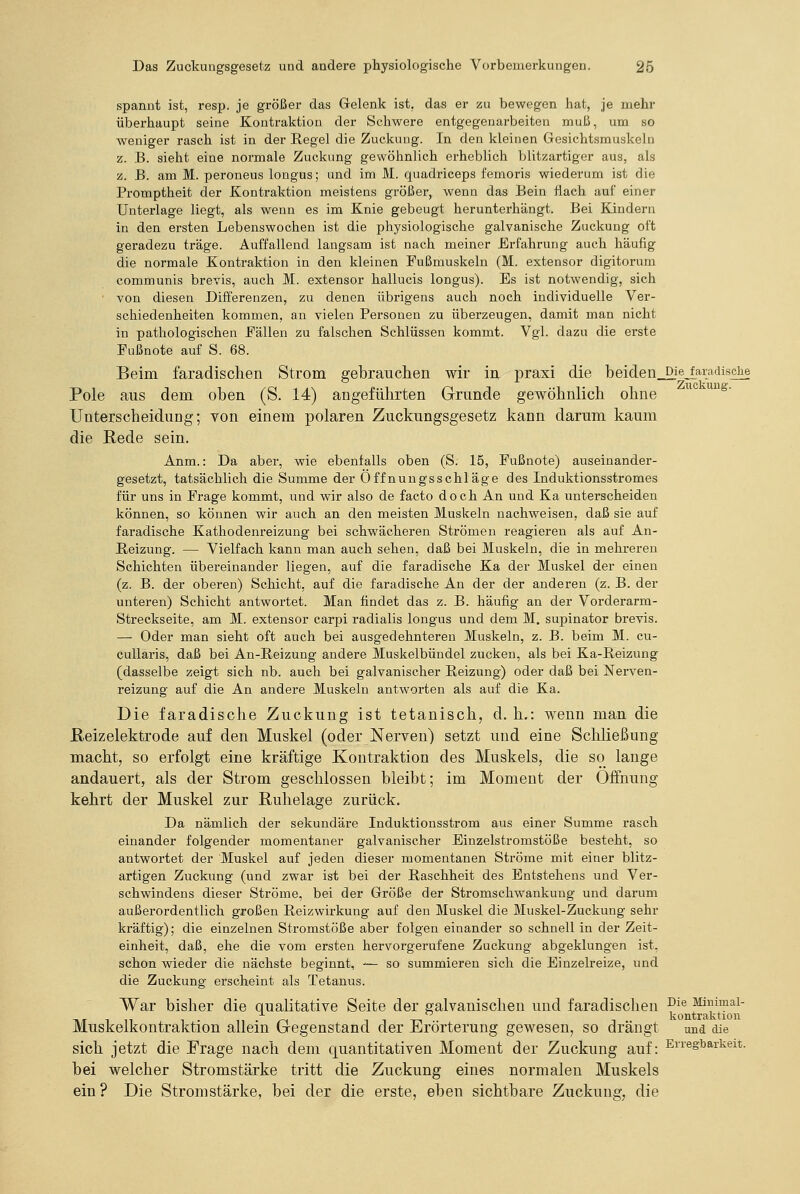 spannt ist, resj). je größer das Gelenk ist, das er zu bewegen hat, je mehr überhaupt seine Kontraktion der Schwere entgegenarbeiten muß, um so weniger rasch ist in der Regel die Zuckung. In den kleinen Gesichtsmuskeln z. B. sieht eine normale Zuckung gewöhnlich erheblich blitzartiger aus, als z. B. am M. peroneus longus; und im M. quadriceps femoris wiederum ist die Promptheit der Kontraktion meistens größer, w^enn das Bein flach auf einer Unterlage liegt, als wenn es im Knie gebeugt herunterhängt. Bei Kindern in den ersten Lebenswochen ist die physiologische galvanische Zuckung oft geradezu träge. Auffallend langsam ist nach meiner Erfahrung auch häufig die normale Kontraktion in den kleinen Fußmuskeln (M. extensor digitorum communis brevis, auch M. extensor hallucis longus). Es ist notwendig, sich von diesen Differenzen, zu denen übrigens auch noch individuelle Ver- schiedenheiten kommen, an vielen Personen zu überzeugen, damit man nicht in pathologischen Fällen zu falschen Schlüssen kommt. Vgl. dazu die erste Fußnote auf S. 68. Beim faradischen Strom gebrauchen wir in praxi die beiden,. Die faradische Pole aus dem oben (S. 14) angeführten Grunde gewöhnlich ohne Unterscheidung; von einem polaren Zuckungsgesetz kann darum kaum die Rede sein. Anm.: Da aber, wie ebenfalls oben (S. 15, Fußnote) auseinander- gesetzt, tatsächlich die Summe der Offnuugsschläge des Induktionsstromes für uns in Frage kommt, und wir also de facto doch An und Ka unterscheiden können, so können wir auch an den meisten Muskeln nachweisen, daß sie auf faradische Kathodenreizung bei schwächeren Strömen reagieren als auf An- ßeizung. — Vielfach kann man auch sehen, daß bei Muskeln, die in mehreren Schichten übereinander liegen, auf die faradische Ka der Muskel der einen (z. B. der oberen) Schicht, auf die faradische An der der anderen (z. B. der unteren) Schicht antwortet. Man findet das z. B. häufig an der Vorderarm- Streckseite, am M. extensor carpi radialis longus und dem M. supinator brevis. —■ Oder man sieht oft auch bei ausgedehnteren Muskeln, z. B. beim M. cu- cuUaris, daß bei An-Reizung andere Muskelbündel zucken, als bei Ka-Reizung (dasselbe zeigt sich nb. auch bei galvanischer Reizung) oder daß bei Nerven- reizung auf die An andere Muskeln antworten als auf die Ka. Die faradische Zuckung ist tetanisch, d. h.: wenn man die JReizelektrode auf den Muskel (oder Nerven) setzt und eine Schließung macht, so erfolgt eine kräftige Kontraktion des Muskels, die so lange andauert, als der Strom geschlossen bleibt; im Moment der Öffnung kehrt der Muskel zur Ruhelage zurück. Da nämlich der sekundäre Induktionsstrom aus einer Summe rasch einander folgender momentaner galvanischer Einzelstromstöße besteht, so antwortet der Muskel auf jeden dieser momentanen Ströme mit einer blitz- artigen Zuckung (und zwar ist bei der Raschheit des Entstehens und Ver- schwindens dieser Ströme, bei der Größe der Stromschwankung und darum außerordentlich großen Reizwirkung auf den Muskel die Muskel-Zuckung sehr kräftig); die einzelnen Stromstöße aber folgen einander so schnell in der Zeit- einheit, daß, ehe die vom ersten hervorgerufene Zuckung abgeklungen ist, schon wieder die nächste beginnt, — so summieren sich die Einzelreize, und die Zuckung erscheint als Tetanus. War bisher die qualitative Seite der galvanischen und faradischen ^i® Mimmai- TiT 1 11 1 • 11 • /-^i 1 1 -m 1 kontraktion Muskelkontraktion allem (gegenständ der Jiirorterung gewesen, so drangt und die sich jetzt die Frage nach dem quantitativen Moment der Zuckung auf: Erregbarkeit. bei welcher Stromstärke tritt die Zuckung eines normalen Muskels ein? Die Stromstärke, bei der die erste, eben sichtbare Zuckung, die