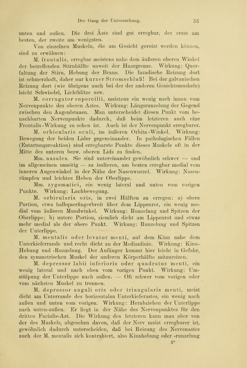 unten und außen. Die drei Aste sind gut erregbar, der erste am besten, der zweite am wenigsten. Von einzelnen Muskeln, die am GesicJit gereizt werden können, sind zu erwähnen: M. frontalis, erregbar meistens nahe dem äußeren oberen Winkel der betreffenden Stirnhälfte unweit der Haargrenze. Wirkung: Quer- faltung der Stirn, Hebung der Braue. Die faradische Reizung dort ist schmerzhaft, daher nur kurzer Stromschluß! Bei der galvanischen Reizung dort (wie übrigens auch bei der der anderen Gesichtsmuskeln) leicht Schwindel, Lichtblitze usw. M. corrugator supercilii, meistens ein wenig nach innen vom Nervenpunkte des oberen Astes. Wirkung: Längsrunzelung der Gegend zwischen den Augenbrauen. Man unterscheidet diesen Punkt vom be- nachbarten Nerveupunkte dadurch, daß beim letzteren auch eine Frontalis -Wirkung zu sehen ist. Auch ist der Nervenpunkt erregbarer. M. orbicularis oculi, im äußeren Orbita-Winkel. Wirkung: Bewegung der beiden Lider gegeneinander. In pathologischen Fällen (Entartungsreaktion) sind erregbarste Punkte dieses Muskels oft in der Mitte des unteren bezw. oberen Lids zu finden. Mm. nasales. Sie sind untereinander gewöhnlich schwer — und im allgemeinen unnötig — zu isolieren, am besten erregbar medial vom inneren Augenwinkel in der Nähe der Nasenwurzel. Wirkung: Nasen- rümpfen und leichtes Heben der Oberlippe. Mm. zygomatici, ein wenig lateral und unten vom vorigen Punkte. Wirkung: Lachbewegung. M. orbicularis oris, in zwei Hälften zu erregen: a) obere Portion, etwa halbquerfingerbreit über dem Lippenrot, ein wenig me- dial vom äußeren Mundwinkel. Wirkung: Runzelung und Spitzen der Oberlippe; b) untere Portion, ziemlich dicht am Lippenrot und etwas mehr medial als der obere Punkt. Wirkung: Runzelung und Spitzen der Unterlippe. M. mentalis oder levator menti, auf dem Kinn nahe dem Unterkieferrande und recht dicht an der Medianlinie. Wirkung: Kinn- Hebung und -Runzelung. Der Anfänger kommt hier leicht in Gefahr, den symmetrischen Muskel der anderen Körperhälfte mitzureizen. M. depressor labii inferioris oder quadratus menti, ein wenig lateral und nach oben vom vorigen Punkt. Wirkung: Um- stülpung der Unterlippe nach außen. — Oft schwer vom vorigen oder vom nächsten Muskel zu trennen. M. depressor anguli oris oder triangularis menti, meist dicht am Unterrande des horizontalen ünterkieferastes, ein wenig nach außen und unten vom vorigen. Wirkung: Herabziehen der Unterlippe nach unten-außen. Er liegt in der Nähe des Nervenpunktes für den dritten Facialis-Ast. Die Wirkung des letzteren kann man aber von der des Muskels, abgesehen davon, daß der Nerv meist erregbarer ist, gewöhnlich dadurch unterscheiden, daß bei Reizung des Nervenastes auch der M. mentahs sich kontrahiert, also Kinnhebung oder -runzelung
