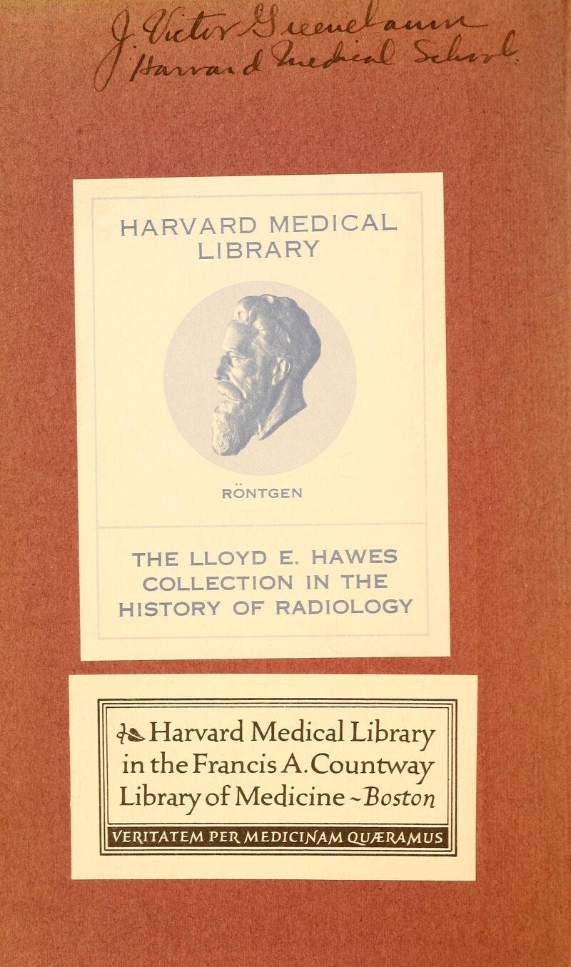 /^fc^xu HARVARD MEDICAL LIBRARY RONTGEN THE LLOYD E. HAWES COLLECTION IN THE HISTORY OF RADIOLOGY ^Harvard Medical Library in the Francis A. Countway Library of Medicine Boston VERITATEM PERMEDICIXAM QU/EJUMUS