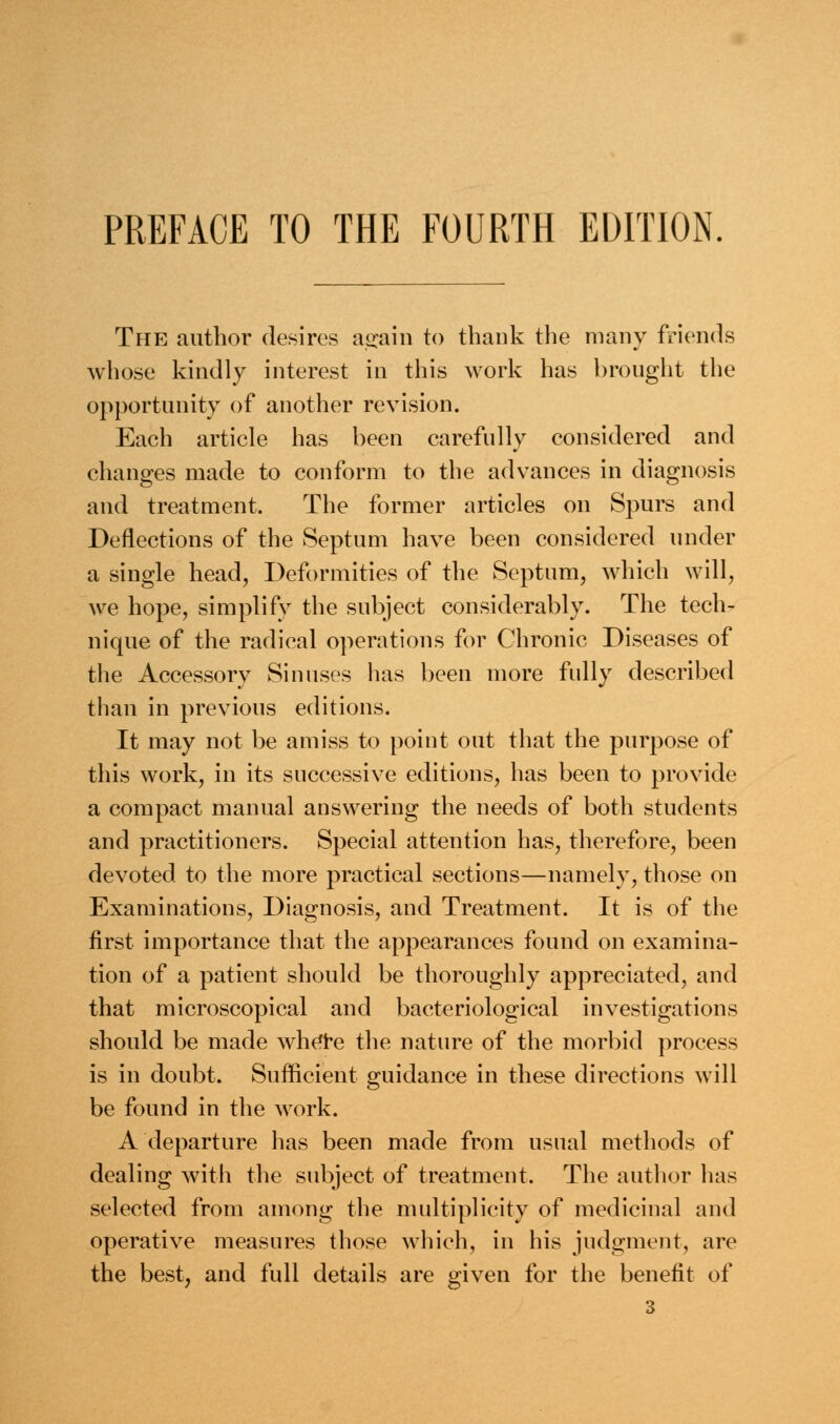 PREFACE TO THE FOURTH EDITION. The author desires again to thank the many friends whose kindly interest in this work has brought the opportunity of another revision. Each article has been carefully considered and changes made to conform to the advances in diagnosis and treatment. The former articles on Spurs and Deflections of the Septum have been considered under a single head, Deformities of the Septum, which will, we hope, simplify the subject considerably. The tech- nique of the radical operations for Chronic Diseases of the Accessory Sinuses has been more fully described than in previous editions. It may not be amiss to point out that the purpose of this work, in its successive editions, has been to provide a compact manual answering the needs of both students and practitioners. Special attention has, therefore, been devoted to the more practical sections—namely, those on Examinations, Diagnosis, and Treatment. It is of the first importance that the appearances found on examina- tion of a patient should be thoroughly appreciated, and that microscopical and bacteriological investigations should be made where the nature of the morbid process is in doubt. Sufficient guidance in these directions will be found in the work. A departure has been made from usual methods of dealing with the subject of treatment. The author has selected from among the multiplicity of medicinal and operative measures those which, in his judgment, are the best, and full details are given for the benefit of