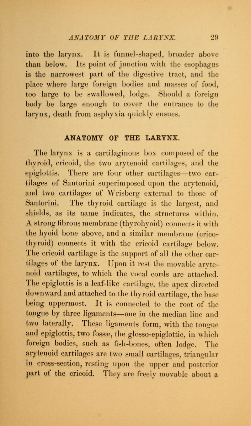 into the larynx. It is funnel-shaped, broader above than below. Its point of junction with the esophagus is the narrowest part of the digestive tract, and the place where large foreign bodies and masses of food, too large to be swallowed, lodge. Should a foreign body be large enough to cover the entrance to the larynx, death from asphyxia quickly ensues. ANATOMY OF THE LARYNX. The larynx is a cartilaginous box composed of the thyroid, cricoid, the two arytenoid cartilages, and the epiglottis. There are four other cartilages—two car- tilages of Santorini superimposed upon the arytenoid, and two cartilages of Wrisberg external to those of Santorini. The thyroid cartilage is the largest, and shields, as its name indicates, the structures within. A strong fibrous membrane (thyrohyoid) connects it with the hyoid bone above, and a similar membrane (crico- thyroid) connects it with the cricoid cartilage below. The cricoid cartilage is the support of all the other car- tilages of the larynx. Upon it rest the movable aryte- noid cartilages, to which the vocal cords are attached. The epiglottis is a leaf-like cartilage, the apex directed downward and attached to the thyroid cartilage, the base being uppermost. It is connected to the root of the tongue by three ligaments—one in the median line and two laterally. These ligaments form, with the tongue and epiglottis, two fossae, the glosso-epiglottic, in which foreign bodies, such as fish-bones, often lodge. The arytenoid cartilages are two small cartilages, triangular in cross-section, resting upon the upper and posterior part of the cricoid. They are freely movable about a