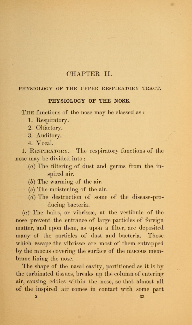 PHYSIOLOGY OF THE UPPER RESPIRATORY TRACT. PHYSIOLOGY OF THE NOSE. The functions of the nose may be classed as: 1. Respiratory. 2. Olfactory. 3. Auditory. 4. Vocal. 1. Respiratory. The respiratory functions of the nose may be divided into: (a) The filtering of dust and germs from the in- spired air. (6) The warming of the air. (c) The moistening of the air. (d) The destruction of some of the disease-pro- ducing bacteria. (a) The hairs, or vibrissa?, at the vestibule of the nose prevent the entrance of large particles of foreign matter, and upon them, as upon a filter, are deposited many of the particles of dust and bacteria. Those which escape the vibrissa? are most of them entrapped by the mucus covering the surface of the mucous mem- brane lining the nose. The shape of the nasal cavity, partitioned as it is by the turbinated tissues, breaks up the column of entering air, causing eddies within the nose, so that almost all of the inspired air comes in contact with some part