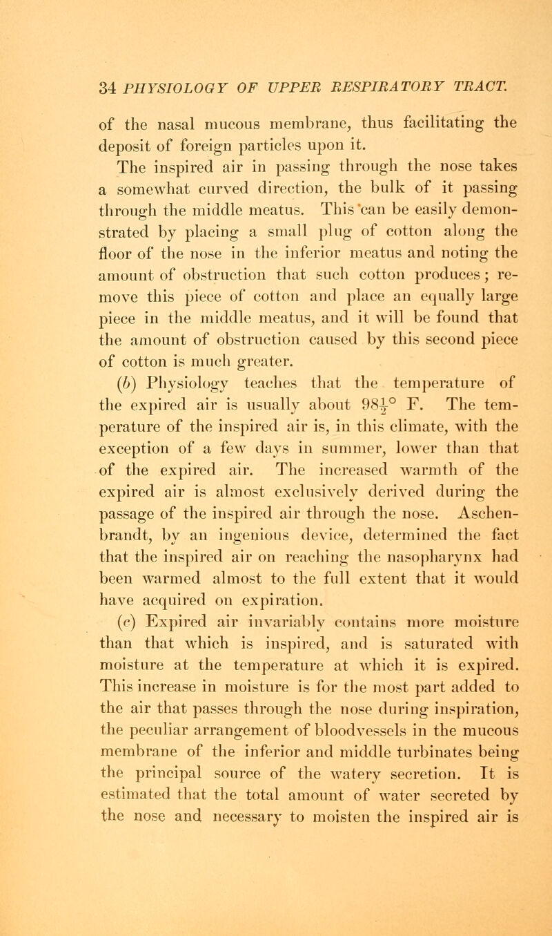 of the nasal mucous membrane, thus facilitating the deposit of foreign particles upon it. The inspired air in passing through the nose takes a somewhat curved direction, the bulk of it passing through the middle meatus. This'can be easily demon- strated by placing a small plug of cotton along the floor of the nose in the inferior meatus and noting the amount of obstruction that such cotton produces; re- move this piece of cotton and place an equally large piece in the middle meatus, and it will be found that the amount of obstruction caused by this second piece of cotton is much greater. (b) Physiology teaches that the temperature of the expired air is usually about 98-J-0 F. The tem- perature of the inspired air is, in this climate, with the exception of a few days in summer, lower than that of the expired air. The increased warmth of the expired air is almost exclusively derived during the passage of the inspired air through the nose. Aschen- brandt, by an ingenious device, determined the fact that the inspired air on reaching the nasopharynx had been warmed almost to the full extent that it would have acquired on expiration. (c) Expired air invariably contains more moisture than that Avhich is inspired, and is saturated with moisture at the temperature at which it is expired. This increase in moisture is for the most part added to the air that passes through the nose during inspiration, the peculiar arrangement of bloodvessels in the mucous membrane of the inferior and middle turbinates being the principal source of the watery secretion. It is estimated that the total amount of water secreted by the nose and necessary to moisten the inspired air is
