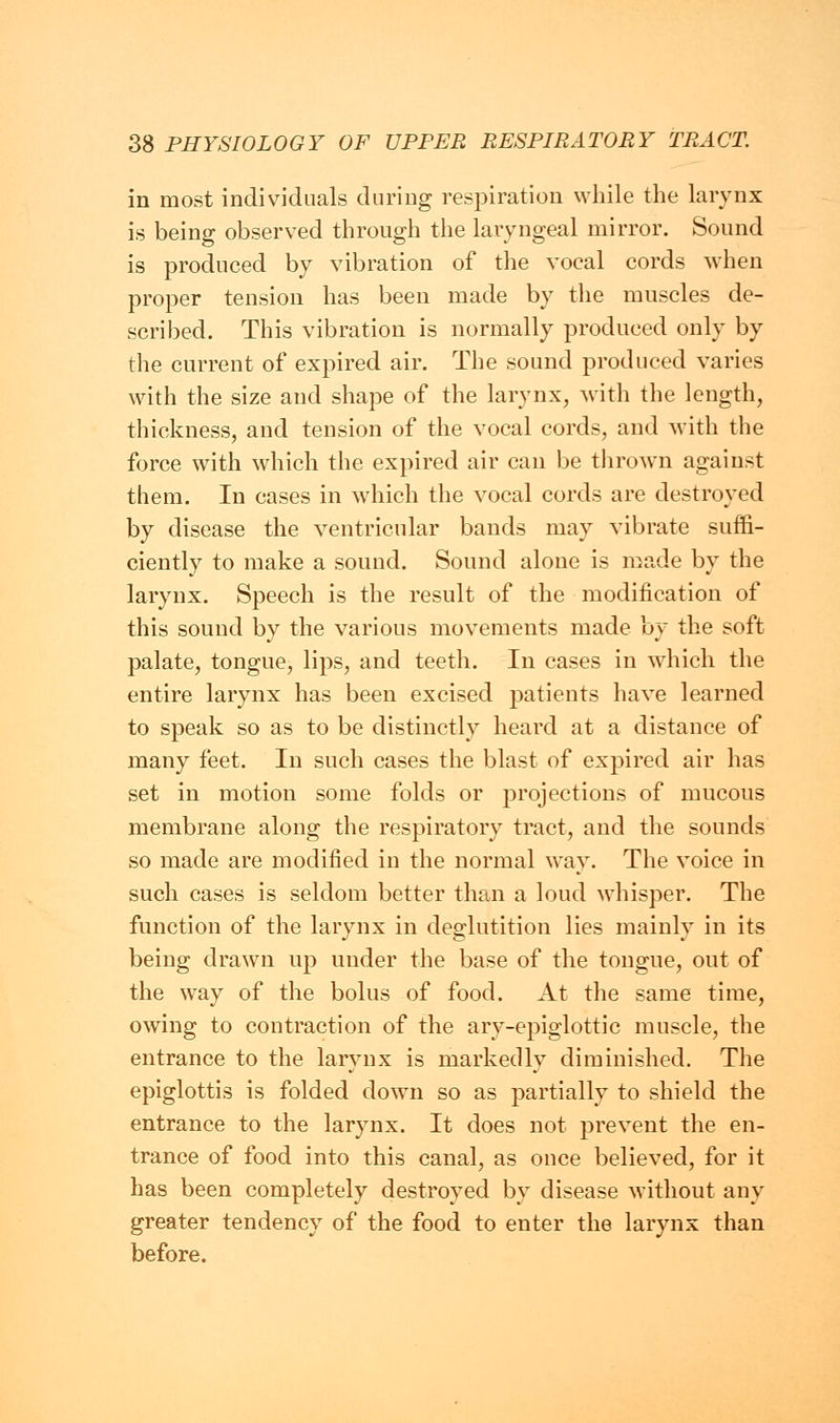 in most individuals during respiration while the larynx is being observed through the laryngeal mirror. Sound is produced by vibration of the vocal cords when proper tension has been made by the muscles de- scribed. This vibration is normally produced only by the current of expired air. The sound produced varies with the size and shape of the larynx, with the length, thickness, and tension of the vocal cords, and with the force with which the expired air can be thrown against them. In cases in which the vocal cords are destroyed by disease the ventricular bands may vibrate suffi- ciently to make a sound. Sound alone is made by the larynx. Speech is the result of the modification of this sound by the various movements made by the soft palate, tongue, lips, and teeth. In cases in which the entire larynx has been excised patients have learned to speak so as to be distinctly heard at a distance of many feet. In such cases the blast of expired air has set in motion some folds or projections of mucous membrane along the respiratory tract, and the sounds so made are modified in the normal way. The voice in such cases is seldom better than a loud whisper. The function of the larynx in deglutition lies mainly in its being drawn up under the base of the tongue, out of the way of the bolus of food. At the same time, owing to contraction of the ary-epiglottic muscle, the entrance to the larynx is markedly diminished. The epiglottis is folded down so as partially to shield the entrance to the larynx. It does not prevent the en- trance of food into this canal, as once believed, for it has been completely destroyed by disease without any greater tendency of the food to enter the larynx than before.