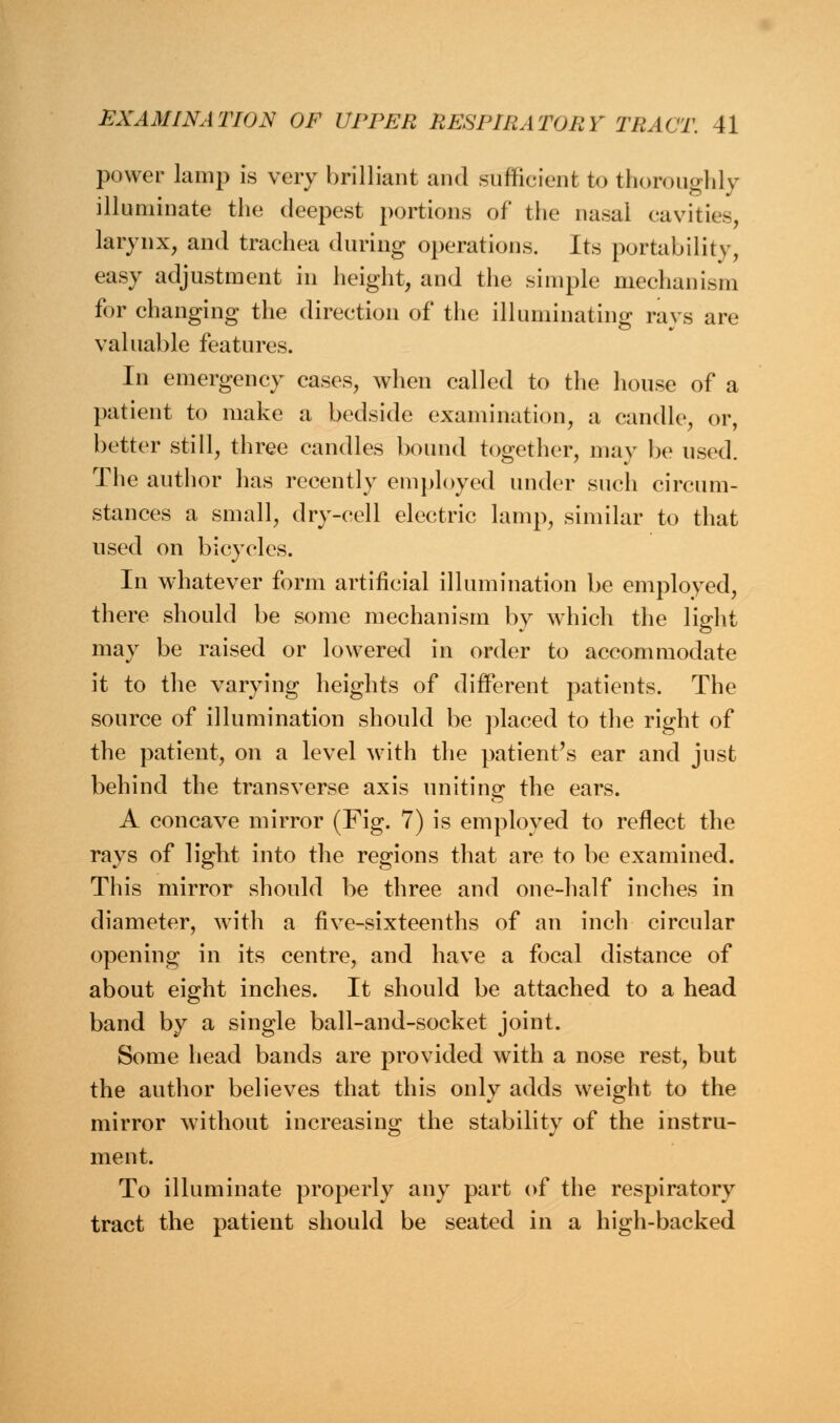 power lamp is very brilliant and sufficient to thoroughly illuminate the deepest portions of the nasal cavities, larynx, and trachea during operations. Its portability, easy adjustment in height, and the simple mechanism for changing the direction of the illuminating rays are valuable features. In emergency cases, when called to the house of a patient to make a bedside examination, a candle, or, better still, three candles bound together, may be used. The author has recently employed under such circum- stances a small, dry-cell electric lamp, similar to that used on bicycles. In whatever form artificial illumination be employed, there should be some mechanism by which the light may be raised or lowered in order to accommodate it to the varying heights of different patients. The source of illumination should be placed to the right of the patient, on a level with the patient's ear and just behind the transverse axis uniting the ears. A concave mirror (Fig. 7) is employed to reflect the rays of light into the regions that are to be examined. This mirror should be three and one-half inches in diameter, with a five-sixteenths of an inch circular opening in its centre, and have a focal distance of about eight inches. It should be attached to a head band by a single ball-and-socket joint. Some head bands are provided with a nose rest, but the author believes that this only adds weight to the mirror without increasing the stability of the instru- ment. To illuminate properly any part of the respiratory tract the patient should be seated in a high-backed