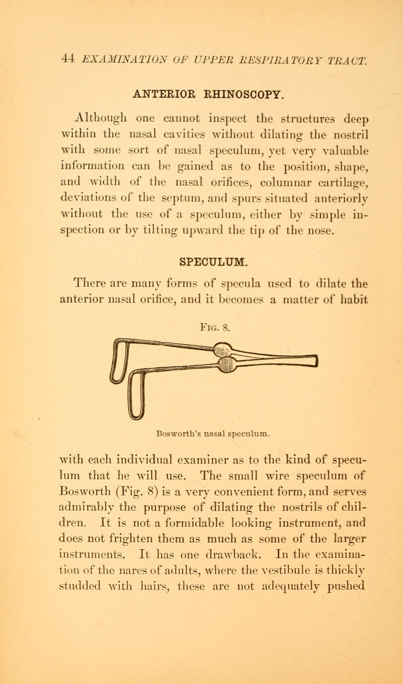 ANTERIOR RHINOSCOPY. Although one cannot inspect the structures deep within the nasal cavities without dilating the nostril with some sort of nasal speculum, yet very valuable information can be gained as to the position, shape, and width of the nasal orifices, columnar cartilage, deviations of the septum, and spurs situated anteriorly without the use of a speculum, either by simple in- spection or by tilting upward the tip of the nose. SPECULUM. There are many forms of specula used to dilate the anterior nasal orifice, and it becomes a matter of habit Fig. 8. Bos-worth's nasal speculum. with each individual examiner as to the kind of specu- lum that he will use. The small wTire speculum of Bosworth (Fig. 8) is a very convenient form, and serves admirably the purpose of dilating the nostrils of chil- dren. It is not a formidable looking instrument, and does not frighten them as much as some of the larger instruments. It has one drawback. In the examina- tion of the nares of adults, where the vestibule is thickly studded with hairs, these are not adequately pushed