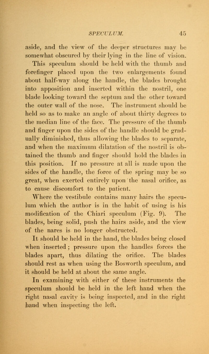 aside, and the view of the deeper structures may be somewhat obscured by their lying in the line of vision. This speculum should be held with the thumb and forefinger placed upon the two enlargements found about half-way along the handle, the blades brought into apposition and inserted within the nostril, one blade looking toward the septum and the other toward the outer wall of the nose. The instrument should be held so as to make an angle of about thirty degrees to the median line of the face. The pressure of the thumb and finger upon the sides of the handle should be grad- ually diminished, thus allowing the blades to separate, and when the maximum dilatation of the nostril is ob- tained the thumb and finger should hold the blades in this position. If no pressure at all is made upon the sides of the handle, the force of the spring may be so great, when exerted entirely upon the nasal orifice, as to cause discomfort to the patient. Where the vestibule contains many hairs the specu- lum which the author is in the habit of using is his modification of the Chiari speculum (Fig. 9). The blades, being solid, push the hairs aside, and the view of the nares is no longer obstructed. It should be held in the hand, the blades being closed when inserted; pressure upon the handles forces the blades apart, thus dilating the orifice. The blades should rest as when using the Bosworth speculum, and it should be held at about the same angle. In examining with either of these instruments the speculum should be held in the left hand when the right nasal cavity is being inspected, and in the right hand when inspecting the left.