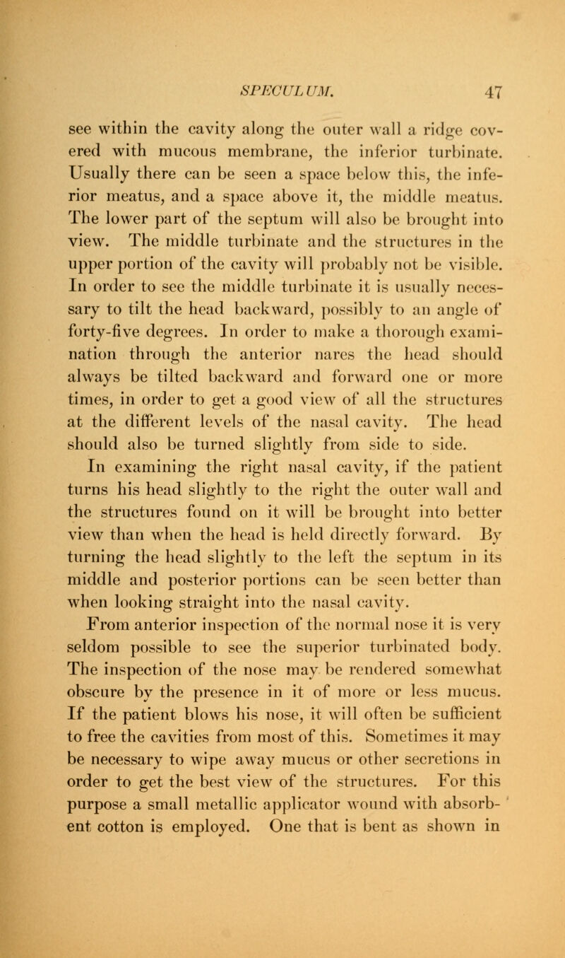 see within the cavity along the outer wall a ridge cov- ered with mucous membrane, the inferior turbinate. Usually there can be seen a space below this, the infe- rior meatus, and a space above it, the middle meatus. The lower part of the septum will also be brought into view. The middle turbinate and the structures in the upper portion of the cavity will probably not be visible. In order to see the middle turbinate it is usually neces- sary to tilt the head backward, possibly to an angle of forty-five degrees. In order to make a thorough exami- nation through the anterior nares the head should always be tilted backward and forward one or more times, in order to get a good view of all the structures at the different levels of the nasal cavity. The head should also be turned slightly from side to side. In examining the right nasal cavity, if the patient turns his head slightly to the right the outer wall and the structures found on it will be brought into better view than when the head is held directly forward. By turning the head slightly to the left the septum in its middle and posterior portions can be seen better than when looking straight into the nasal cavity. From anterior inspection of the normal nose it is very seldom possible to see the superior turbinated body. The inspection of the nose may be rendered somewhat obscure by the presence in it of more or less mucus. If the patient blows his nose, it will often be sufficient to free the cavities from most of this. Sometimes it may be necessary to wipe away mucus or other secretions in order to get the best view of the structures. For this purpose a small metallic applicator wound with absorb- ent cotton is employed. One that is bent as shown in