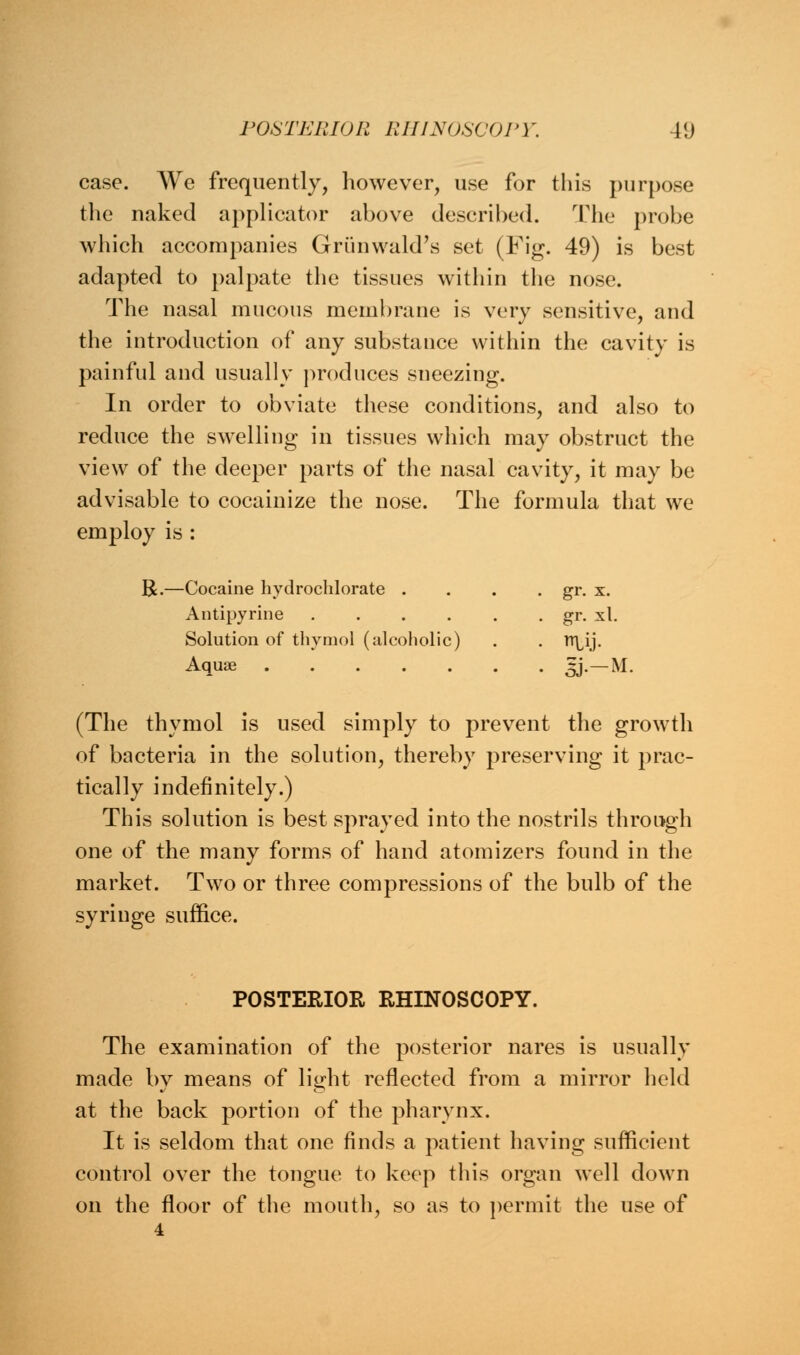 case. We frequently, however, use for this purpose the naked applicator above described. The probe which accompanies Griinwald's set (Fig. 49) is best adapted to palpate the tissues within the nose. The nasal mucous membrane is very sensitive, and the introduction of any substance within the cavity is painful and usually produces sneezing. In order to obviate these conditions, and also to reduce the swelling in tissues which may obstruct the view of the deeper parts of the nasal cavity, it may be advisable to cocainize the nose. The formula that we employ is : R.- •Cocaine hydrochlorate . . gr. x. Antipyrine ..... . gr. xl. Solution of thymol (alcoholic) • ty- Aquae • 5J--M (The thymol is used simply to prevent the growth of bacteria in the solution, thereby preserving it prac- tically indefinitely.) This solution is best sprayed into the nostrils through one of the many forms of hand atomizers found in the market. Two or three compressions of the bulb of the syringe suffice. POSTERIOR RHINOSCOPY. The examination of the posterior nares is usually made by means of light reflected from a mirror held at the back portion of the pharynx. It is seldom that one finds a patient having sufficient control over the tongue to keep this organ well down on the floor of the mouth, so as to permit the use of