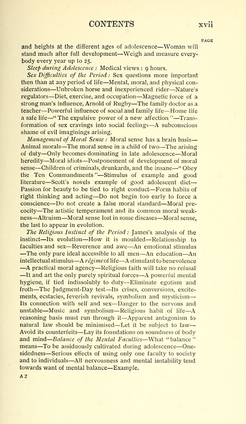 PAGE and heights at the different ages of adolescence—Woman will stand much after full development—Weigh and measure every- body every year up to 25. Sleep during Adolescence : Medical views : 9 hours. Sex Difficulties of the Period: Sex questions more important then than at any period of life—Mental, moral, and physical con- siderations—Unbroken horse and inexperienced rider—Nature's regulators—Diet, exercise, and occupation—Magnetic force of a strong man's influence, Arnold of Rugby—The family doctor as a teacher—Powerful influence of social and family life—Home life a safe life— The expulsive power of a new affection —Trans- formation of sex cravings into social feelings—A subconscious shame of evil imaginings arising. Management of Moral Sense : Moral sense has a brain basis— Animal morals—The moral sense in a child of two—The arising of duty—Only becomes dominating in late adolescence—Moral heredity—Moral idiots—Postponement of development of moral sense—Children of criminals, drunkards, and the insane— Obey the Ten Commandments—Stimulus of example and good literature—Scott's novels example of good adolescent diet— Passion for beauty to be tied to right conduct—Form habits of right thinking and acting—Do not begin too early to force a conscience—Do not create a false moral standard—Moral pre- cocity—The artistic temperament and its common moral weak- ness—Altruism—Moral sense lost in some diseases—Moral sense, the last to appear in evolution. The Religious Instinct of the Period: James's analysis of the instinct—Its evolution—How it is moulded—Relationship to faculties and sex—Reverence and awe—An emotional stimulus —The only pure ideal accessible to all men—An education—An intellectual stimulus—A regime of life—A stimulant to benevolence —A practical moral agency—Religious faith will take no refusal —It and art the only purely spiritual forces—A powerful mental hygiene, if tied indissolubly to duty—Eliminate egotism and froth—The Judgment-Day test—Its crises, conversions, excite- ments, ecstacies, feverish revivals, symbolism and mysticism— Its connection with self and sex—Danger to the nervous and unstable—Music and symbolism—Religious habit of life—A reasoning basis must run through it—Apparent antagonism to natural law should be minimised—Let it be subject to law— Avoid its counterfeits—Lay its foundations on soundness of body and mind—Balance of the Mental Faculties—What  balance  means—To be assiduously cultivated during adolescence—One- sidedness—Serious effects of using only one faculty to society and to individuals—All nervousness and mental instability tend towards want of mental balance—Example. A2