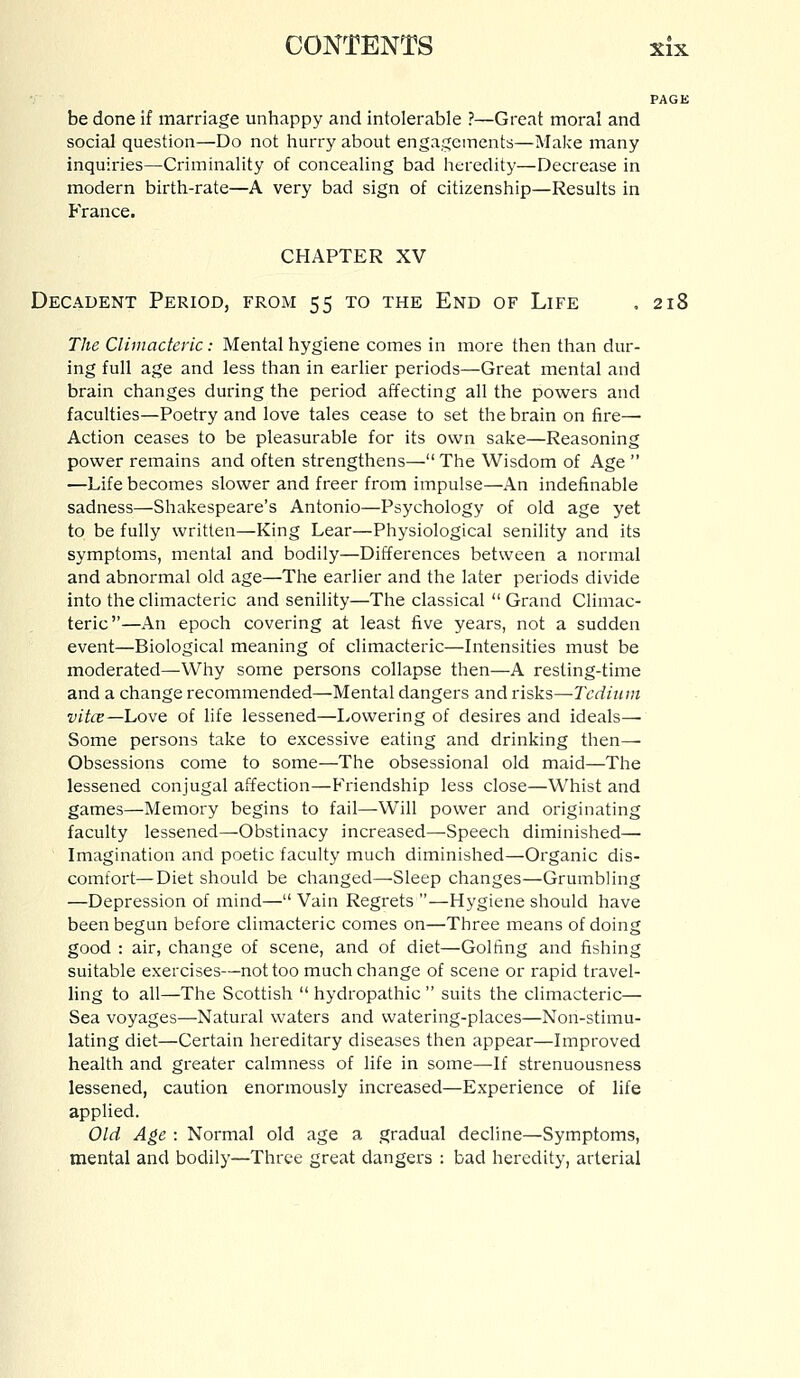 PAGE be done if marriage unhappy and intolerable ?—Great moral and social question—Do not hurry about engagements—Make many inquiries—Criminality of concealing bad heredity—Decrease in modern birth-rate—A very bad sign of citizenship—Results in France. CHAPTER XV Decadent Period, from 55 to the End of Life . 218 The Climacteric: Mental hygiene comes in more then than dur- ing full age and less than in earlier periods—Great mental and brain changes during the period affecting all the powers and faculties—Poetry and love tales cease to set the brain on fire— Action ceases to be pleasurable for its own sake—Reasoning power remains and often strengthens— The Wisdom of Age  —Life becomes slower and freer from impulse—An indefinable sadness—Shakespeare's Antonio—Psychology of old age yet to be fully written—King Lear—Physiological senility and its symptoms, mental and bodily—Differences between a normal and abnormal old age—The earlier and the later periods divide into the climacteric and senility—The classical  Grand Climac- teric—An epoch covering at least five years, not a sudden event—Biological meaning of climacteric—Intensities must be moderated—Why some persons collapse then—A resting-time and a change recommended—Mental dangers and risks—Tedium vitce—Love of life lessened—Lowering of desires and ideals— Some persons take to excessive eating and drinking then— Obsessions come to some—The obsessional old maid—The lessened conjugal affection—Friendship less close—Whist and games—Memory begins to fail—Will power and originating faculty lessened—Obstinacy increased—Speech diminished— Imagination and poetic faculty much diminished—Organic dis- comfort— Diet should be changed—Sleep changes—Grumbling —Depression of mind— Vain Regrets —Hygiene should have been begun before climacteric comes on—Three means of doing good : air, change of scene, and of diet—Golfing and fishing suitable exercises—not too much change of scene or rapid travel- ling to all—The Scottish  hydropathic  suits the climacteric— Sea voyages—Natural waters and watering-places—Non-stimu- lating diet—Certain hereditary diseases then appear—Improved health and greater calmness of life in some—If strenuousness lessened, caution enormously increased—Experience of life applied. Old Age : Normal old age a gradual decline—Symptoms, mental and bodily—Three great dangers : bad heredity, arterial