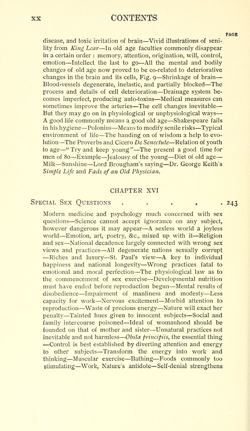 PAGfi disease, and toxic irritation of brain—Vivid illustrations of seni- lity from King Lear—In old age faculties commonly disappear in a certain order : memory, attention, origination, will, control, emotion—Intellect the last to go—All the mental and bodily changes of old age now proved to be co-related to deteriorative changes in the brain and its cells, Fig. 9—Shrinkage of brain—• Blood-vessels degenerate, inelastic, and partially blocked—The process and details of cell deterioration—Drainage system be- comes imperfect, producing auto-toxins—Medical measures can sometimes improve the arteries—The cell changes inevitable— But they may go on in physiological or unphysiological ways— A good life commonly means a good old age—Shakespeare fails in his hygiene—Polonius—Means to modify senile risks—Typical environment of life—The handing on of wisdom a help to evo- lution—The Proverbs and Cicero De Senectute—Relation of youth to age— Try and keep young —The present a good time for men of 80—Example—Jealousy of the young—Diet of old age— Milk—Sunshine—Lord Brougham's saying—Dr. George Keith's Simple Life and Fads of an Old Physician. CHAPTER XVI Special Sex Questions ..... 243 Modern medicine and psychology much concerned with sex questions—Science cannot accept ignorance on any subject, however dangerous it may appear—A sexless world a joyless world—Emotion, art, poetry, &c, mixed up with it—Religion and sex—National decadence largely connected with wrong sex views and practices—All degenerate nations sexually corrupt —Riches and luxury—St. Paul's view—A key to individual happiness and national longevity—Wrong practices fatal to emotional and moral perfection—The physiological law as to the commencement of sex exercise—Developmental nutrition must have ended before reproduction begun—Mental results of disobedience—Impairment of manliness and modesty—Less capacity for work—Nervous excitement—Morbid attention to reproduction—Waste of precious energy—Nature will exact her penalty—Tainted hues given to innocent subjects—Social and family intercourse poisoned—Ideal of womanhood should be founded on that of mother and sister—Unnatural practices not inevitable and not harmless—Obsia frincipiis, the essential thing —Control is best established by diverting attention and energy to other subjects—Transform the energy into work and thinking—Muscular exercise—Bathing—Foods commonly too stimulating—Work, Nature's antidote—Self-denial strengthens