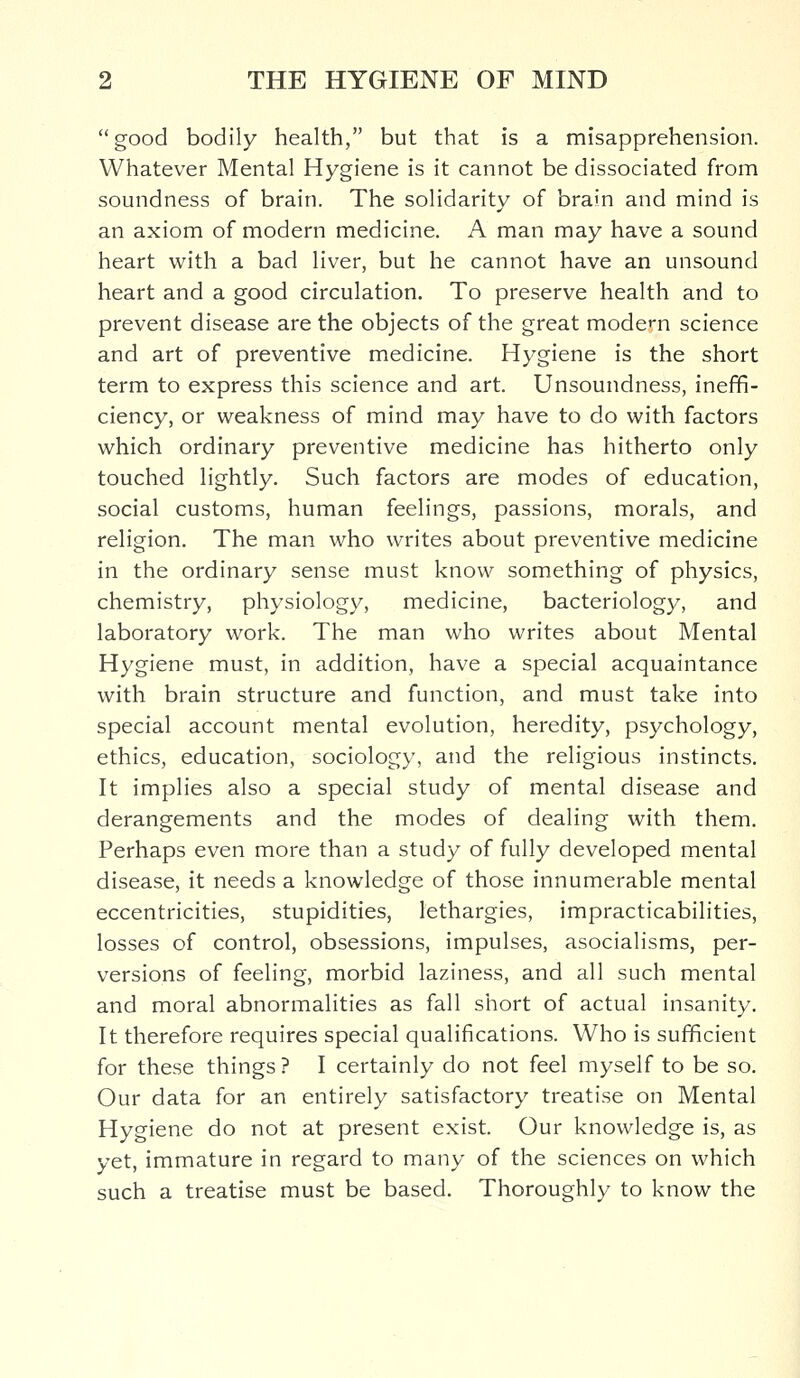 good bodily health, but that is a misapprehension. Whatever Mental Hygiene is it cannot be dissociated from soundness of brain. The solidarity of brain and mind is an axiom of modern medicine. A man may have a sound heart with a bad liver, but he cannot have an unsound heart and a good circulation. To preserve health and to prevent disease are the objects of the great modem science and art of preventive medicine. Hygiene is the short term to express this science and art. Unsoundness, ineffi- ciency, or weakness of mind may have to do with factors which ordinary preventive medicine has hitherto only touched lightly. Such factors are modes of education, social customs, human feelings, passions, morals, and religion. The man who writes about preventive medicine in the ordinary sense must know something of physics, chemistry, physiology, medicine, bacteriology, and laboratory work. The man who writes about Mental Hygiene must, in addition, have a special acquaintance with brain structure and function, and must take into special account mental evolution, heredity, psychology, ethics, education, sociology, and the religious instincts. It implies also a special study of mental disease and derangements and the modes of dealing with them. Perhaps even more than a study of fully developed mental disease, it needs a knowledge of those innumerable mental eccentricities, stupidities, lethargies, impracticabilities, losses of control, obsessions, impulses, asocialisms, per- versions of feeling, morbid laziness, and all such mental and moral abnormalities as fall short of actual insanity. It therefore requires special qualifications. Who is sufficient for these things ? I certainly do not feel myself to be so. Our data for an entirely satisfactory treatise on Mental Hygiene do not at present exist. Our knowledge is, as yet, immature in regard to many of the sciences on which such a treatise must be based. Thoroughly to know the